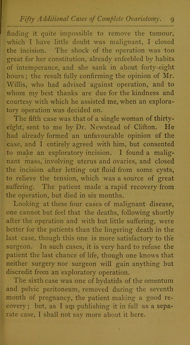 finding it quite impossible to remove the tumour, which I have little doubt was malignant, I closed the incision. The shock of the operation was too great for her constitution, already enfeebled by habits of intemperance, and she sank in about forty-eight hours ; the result fully confirming the opinion of Mr. Willis, who had advised against operation, and to whom my best thanks are due for the kindness and courtesy with which he assisted me, when an explora- tory operation was decided on. The fifth case was that of a single woman of thirty- eight, sent to me by Dr. Newstead of Clifton. He had already formed an unfavourable opinion of the case, and I entirely agreed with him, but consented to make an exploratory incision. I found a malig- nant mass, involving uterus and ovaries, and closed the incision after letting out fluid from some cysts, to relieve the tension, which was a source of great suffering. The patient made a rapid recovery from the operation, but died in six months. Looking at these four cases of malignant disease, one cannot but feel that the deaths, following shortly after the operation and with but little suffering, were better for the patients than the lingering death in the last case, though this one is more satisfactory to the surgeon. In such cases, it is very hard to refuse the patient the last chance of life, though one knows that neither surgery nor surgeon will gain anything but discredit from an exploratory operation. The sixth case was one of hydatids of the omentum and pelvic peritoneum, removed during the seventh month of pregnancy, the patient making a good re- covery ; but, as I am publishing it in full as a sepa- rate case, I shall not say more about it here.