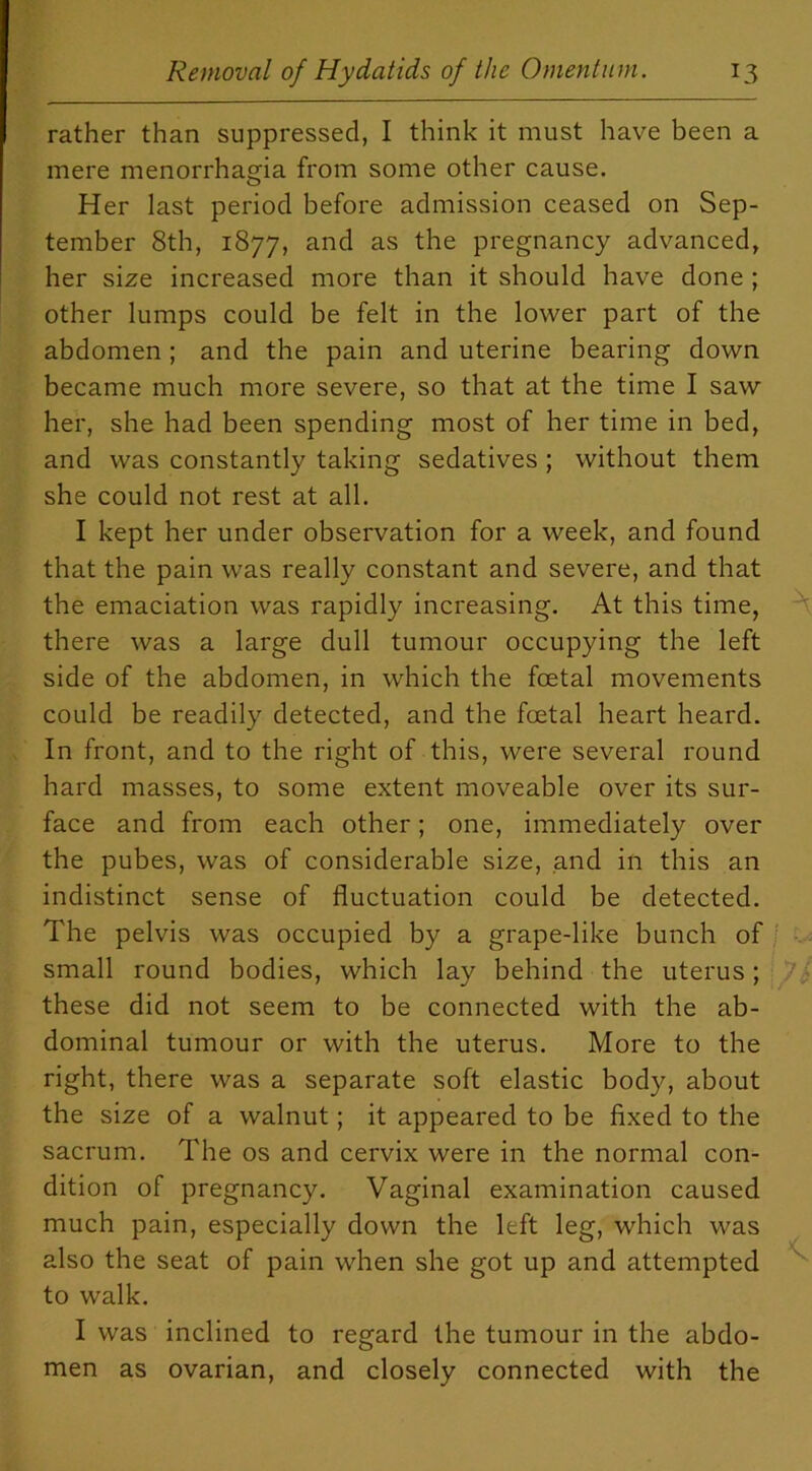 rather than suppressed, I think it must have been a mere menorrhagia from some other cause. Her last period before admission ceased on Sep- tember 8th, 1877, and as the pregnancy advanced, her size increased more than it should have done ; other lumps could be felt in the lower part of the abdomen ; and the pain and uterine bearing down became much more severe, so that at the time I saw her, she had been spending most of her time in bed, and was constantly taking sedatives ; without them she could not rest at all. I kept her under observation for a week, and found that the pain was really constant and severe, and that the emaciation was rapidly increasing. At this time, there was a large dull tumour occupying the left side of the abdomen, in which the foetal movements could be readily detected, and the foetal heart heard. In front, and to the right of this, were several round hard masses, to some extent moveable over its sur- face and from each other; one, immediately over the pubes, was of considerable size, and in this an indistinct sense of fluctuation could be detected. The pelvis was occupied by a grape-like bunch of small round bodies, which lay behind the uterus; these did not seem to be connected with the ab- dominal tumour or with the uterus. More to the right, there was a separate soft elastic body, about the size of a walnut; it appeared to be fixed to the sacrum. The os and cervix were in the normal con- dition of pregnancy. Vaginal examination caused much pain, especially down the left leg, which was also the seat of pain when she got up and attempted to walk. I was inclined to regard the tumour in the abdo- men as ovarian, and closely connected with the