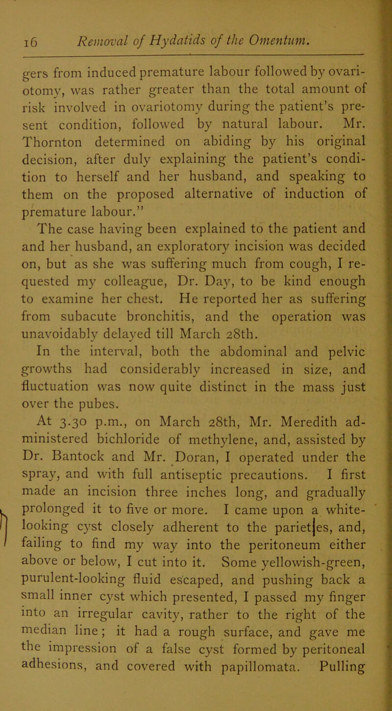 gers from induced premature labour followed by ovari- otomy, was rather greater than the total amount of risk involved in ovariotomy during the patient’s pre- sent condition, followed by natural labour. Mr. Thornton determined on abiding by his original decision, after duly explaining the patient’s condi- tion to herself and her husband, and speaking to them on the proposed alternative of induction of premature labour.” The case having been explained to the patient and and her husband, an exploratory incision was decided on, but as she was suffering much from cough, I re- quested my colleague, Dr. Day, to be kind enough to examine her chest. He reported her as suffering from subacute bronchitis, and the operation was unavoidably delayed till March 28th. In the interval, both the abdominal and pelvic growths had considerably increased in size, and fluctuation was now quite distinct in the mass just over the pubes. At 3.30 p.m., on March 28th, Mr. Meredith ad- ministered bichloride of methylene, and, assisted by Dr. Bantock and Mr. Doran, I operated under the spray, and with full antiseptic precautions. I first made an incision three inches long, and gradually prolonged it to five or more. I came upon a white- looking cyst closely adherent to the parietjes, and, failing to find my way into the peritoneum either above or below, I cut into it. Some yellowish-green, purulent-looking fluid escaped, and pushing back a small inner cyst which presented, I passed my finger into an irregular cavity, rather to the right of the median line ; it had a rough surface, and gave me the impression of a false cyst formed by peritoneal adhesions, and covered with papillomata. Pulling