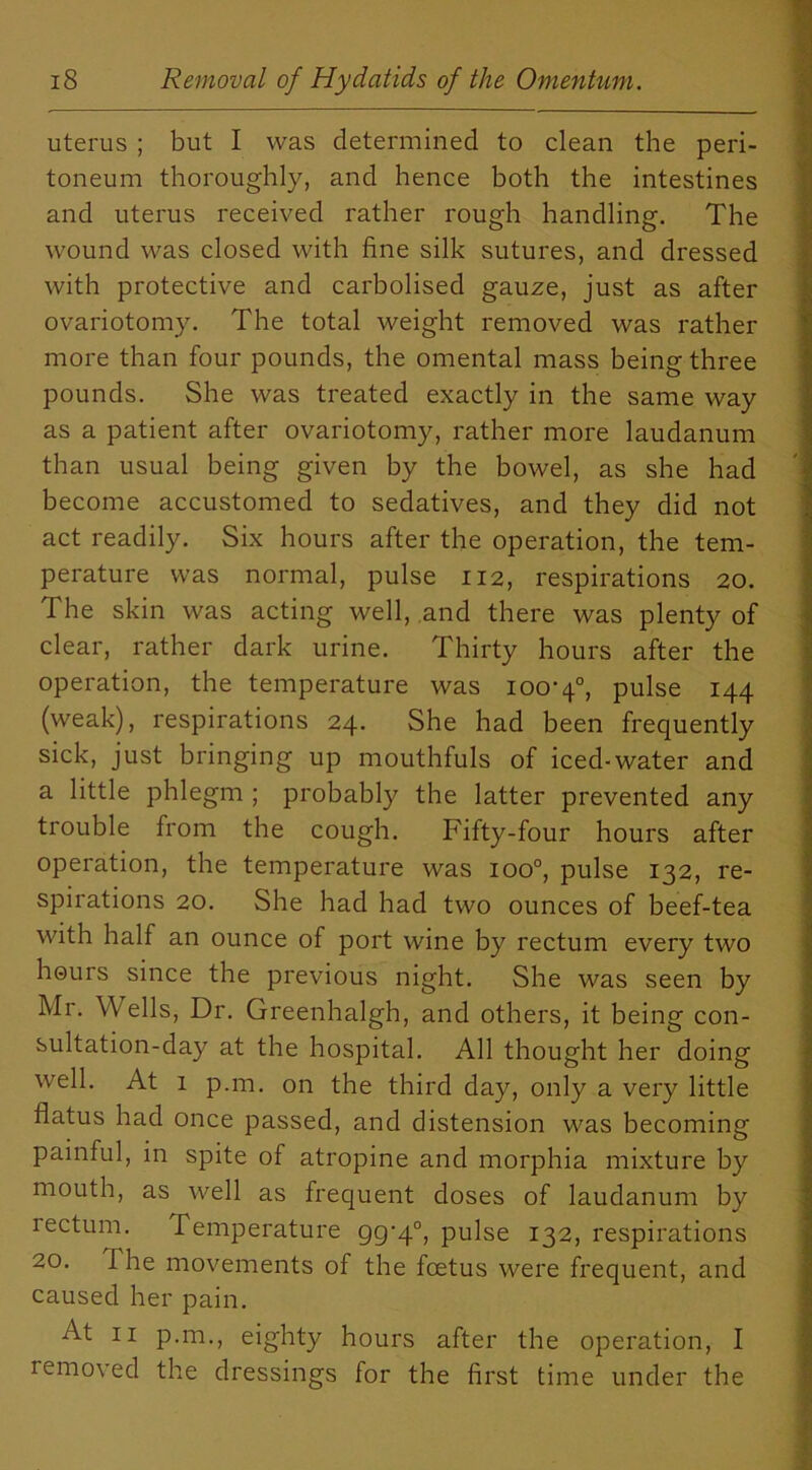 uterus ; but I was determined to clean the peri- toneum thoroughly, and hence both the intestines and uterus received rather rough handling. The wound was closed with fine silk sutures, and dressed with protective and carbolised gauze, just as after ovariotomy. The total weight removed was rather more than four pounds, the omental mass being three pounds. She was treated exactly in the same way as a patient after ovariotomy, rather more laudanum than usual being given by the bowel, as she had become accustomed to sedatives, and they did not act readily. Six hours after the operation, the tem- perature was normal, pulse 112, respirations 20. The skin was acting well, and there was plenty of clear, rather dark urine. Thirty hours after the operation, the temperature was 100-4°, pulse 144 (weak), respirations 24. She had been frequently sick, just bringing up mouthfuls of iced-water and a little phlegm ; probably the latter prevented any trouble from the cough. Fifty-four hours after operation, the temperature was ioo°, pulse 132, re- spirations 20. She had had two ounces of beef-tea with half an ounce of port wine by rectum every two hours since the previous night. She was seen by Mr. Wells, Dr. Greenhalgh, and others, it being con- sultation-day at the hospital. All thought her doing well. At 1 p.m. on the third day, only a very little flatus had once passed, and distension was becoming painful, in spite of atropine and morphia mixture by mouth, as well as frequent doses of laudanum by rectum. Temperature 99-4°, pulse 132, respirations 20. The movements of the foetus were frequent, and caused her pain. At 11 p.m., eighty hours after the operation, I removed the dressings for the first time under the