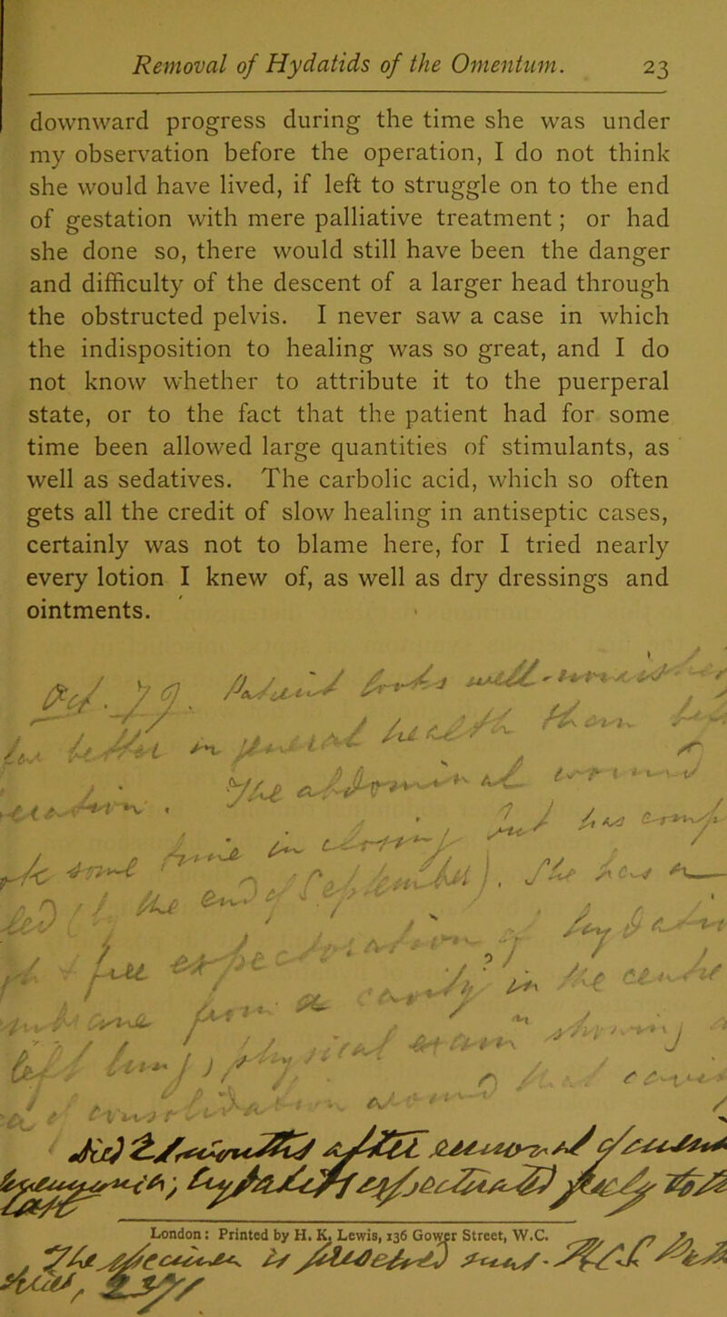 downward progress during the time she was under my observation before the operation, I do not think she would have lived, if left to struggle on to the end of gestation with mere palliative treatment; or had she done so, there would still have been the danger and difficulty of the descent of a larger head through the obstructed pelvis. I never saw a case in which the indisposition to healing was so great, and I do not know whether to attribute it to the puerperal state, or to the fact that the patient had for some time been allowed large quantities of stimulants, as well as sedatives. The carbolic acid, which so often gets all the credit of slow healing in antiseptic cases, certainly was not to blame here, for I tried nearly every lotion I knew of, as well as dry dressings and ointments. ^ n, / ■/%£ ^ *— J ’ , / ♦ 4Z 4 ? 0 / S e/J ■ Lu r y l A . r*< Jty £ / / iy Jit < die} London: Printed by H. K. Lewis, 136 Gower Street, W.C. ^rr, s? /