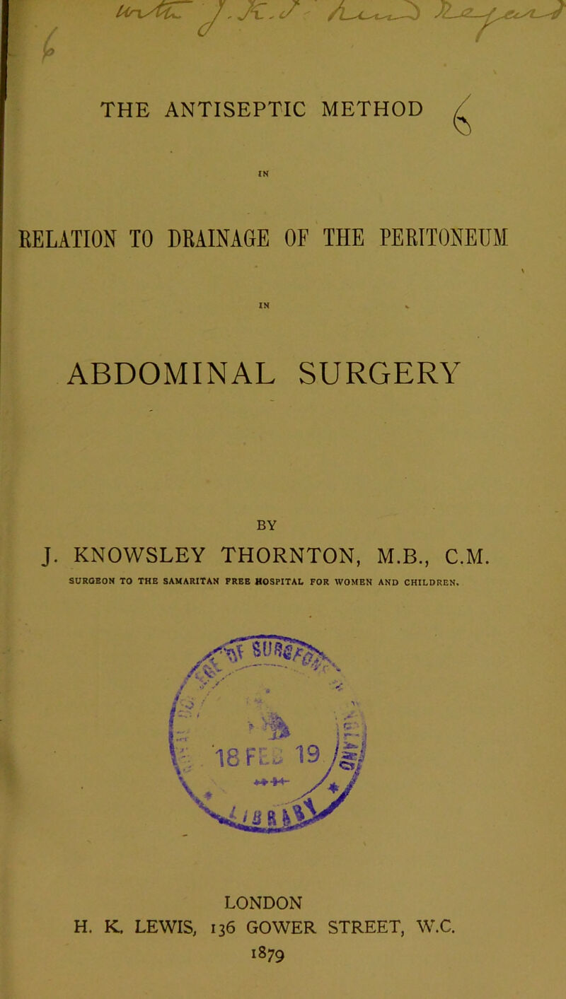 / THE ANTISEPTIC METHOD RELATION TO DRAINAGE OF THE PERITONEUM ABDOMINAL SURGERY BY J. KNOWSLEY THORNTON, M.B., C.M. SURGEON TO THE SAMARITAN FREE HOSPITAL FOR WOMEN AND CHILDREN. LONDON H. K. LEWIS, 136 GOWER STREET, W.C. 1879