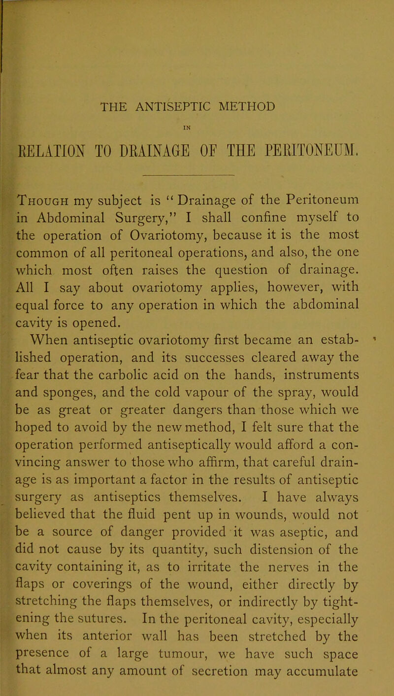 THE ANTISEPTIC METHOD IN RELATION TO DRAINAGE OF THE PERITONEUM. Though my subject is “ Drainage of the Peritoneum in Abdominal Surgery,” I shall confine myself to the operation of Ovariotomy, because it is the most common of all peritoneal operations, and also, the one which most often raises the question of drainage. All I say about ovariotomy applies, however, with equal force to any operation in which the abdominal cavity is opened. When antiseptic ovariotomy first became an estab- lished operation, and its successes cleared away the fear that the carbolic acid on the hands, instruments and sponges, and the cold vapour of the spray, would be as great or greater dangers than those which we hoped to avoid by the new method, I felt sure that the operation performed antiseptically would afford a con- vincing answer to those who affirm, that careful drain- age is as important a factor in the results of antiseptic surgery as antiseptics themselves. I have always believed that the fluid pent up in wounds, would not be a source of danger provided it was aseptic, and did not cause by its quantity, such distension of the cavity containing it, as to irritate the nerves in the flaps or coverings of the wound, either directly by stretching the flaps themselves, or indirectly by tight- ening the sutures. In the peritoneal cavity, especially when its anterior wall has been stretched by the presence of a large tumour, we have such space that almost any amount of secretion may accumulate