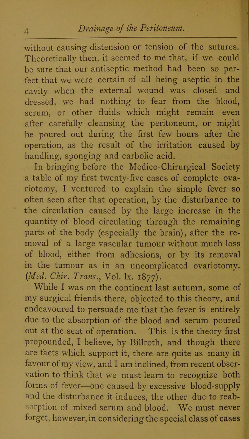 without causing distension or tension of the sutures. Theoretically then, it seemed to me that, if we could be sure that our antiseptic method had been so per- fect that we were certain of all being aseptic in the cavity when the external wound was closed and dressed, we had nothing to fear from the blood, serum, or other fluids which might remain even after carefully cleansing the peritoneum, or might be poured out during the first few hours after the operation, as the result of the irritation caused by handling, sponging and carbolic acid. In bringing before the Medico-Chirurgical Society a table of my first twenty-five cases of complete ova- riotomy, I ventured to explain the simple fever so often seen after that operation, by the disturbance to the circulation caused by the large increase in the quantity of blood circulating through the remaining parts of the body (especially the brain), after the re- moval of a large vascular tumour without much loss of blood, either from adhesions, or by its removal in the tumour as in an uncomplicated ovariotomy. {Med. Chir. Trans., Vol. lx. 1877). While 1 was on the continent last autumn, some of my surgical friends there, objected to this theory, and -endeavoured to persuade me that the fever is entirely due to the absorption of the blood and serum poured out at the seat of operation. This is the theory first propounded, I believe, by Billroth, and though there are facts which support it, there are quite as many in favour of my view, and I am inclined, from recent obser- vation to think that we must learn to recognize both forms of fever—one caused by excessive blood-supply and the disturbance it induces, the other due to reab- sorption of mixed serum and blood. We must never forget, however, in considering the special class of cases