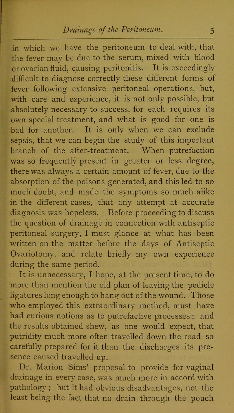 in which we have the peritoneum to deal with, that the fever may be due to the serum, mixed with blood or ovarian fluid, causing peritonitis. It is exceedingly difficult to diagnose correctly these different forms of fever following extensive peritoneal operations, but, with care and experience, it is not only possible, but absolutely necessary to success, for each requires its own special treatment, and what is good for one is bad for another. It is only when we can exclude sepsis, that we can begin the study of this important branch of the after-treatment. When putrefaction was so frequently present in greater or less degree, there was always a certain amount of fever, due to the absorption of the poisons generated, and this led to so much doubt, and made the symptoms so much alike in the different cases, that any attempt at accurate diagnosis was hopeless. Before proceeding to discuss the question of drainage in connection with antiseptic peritoneal surgery, I must glance at what has been written on the matter before the days of Antiseptic Ovariotomy, and relate briefly my own experience during the same period. It is unnecessary, I hope, at the present time, to do more than mention the old plan of leaving the pedicle ligatures long enough to hang out of the wound. Those who employed this extraordinary method, must have had curious notions as to putrefactive processes ; and the results obtained shew, as one would expect, that putridity much more often travelled down the road so carefully prepared for it than the discharges its pre- sence caused travelled up. Dr. Marion Sims’ proposal to provide for vaginal drainage in every case, was much more in accord with pathology ; but it had obvious disadvantages, not the least being the fact that no drain through the pouch