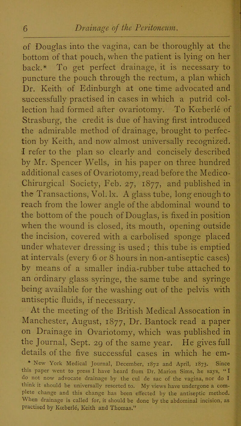 of Douglas into the vagina, can be thoroughly at the bottom of that pouch, when the patient is lying on her back.* To get perfect drainage, it is necessary to puncture the pouch through the rectum, a plan which Dr. Keith of Edinburgh at one time advocated and successfully practised in cases in which a putrid col- lection had formed after ovariotomy. To Kceberle of Strasburg, the credit is due of having first introduced the admirable method of drainage, brought to perfec- tion by Keith, and now almost universally recognized. I refer to the plan so clearly and concisely described by Mr. Spencer Wells, in his paper on three hundred additional cases of Ovariotomy, read before the Medico- Chirurgical Society, Feb. 27, 1877, and published in the Transactions, Vol. lx. A glass tube, long enough to reach from the lower angle of the abdominal wound to the bottom of the pouch of Douglas, is fixed in position when the wound is closed, its mouth, opening outside the incision, covered with a carbolised sponge placed under whatever dressing is used ; this tube is emptied at intervals (every 6 or 8 hours in non-antiseptic cases) by means of a smaller india-rubber tube attached to an ordinary glass syringe, the same tube and syringe being available for the washing out of the pelvis with antiseptic fluids, if necessary. At the meeting of the British Medical Assocation in Manchester, August, 1877, Dr. Bantock read a paper on Drainage in Ovariotomy, which was published in the Journal, Sept. 2g of the same year. He gives full details of the five successful cases in which he em- * New York Medical Journal, December, 1872 and April, 1873. Since this paper went to press I have heard from Dr. Marion Sims, he says, “ I do not now advocate drainage by the cul de sac of the vagina, nor do I think it should be universally resorted to. My views have undergone a com- plete change and this change has been effected by the antiseptic method. When drainage is called for, it should be done by the abdominal incision, as practised by Kceberle, Keith and Thomas.”