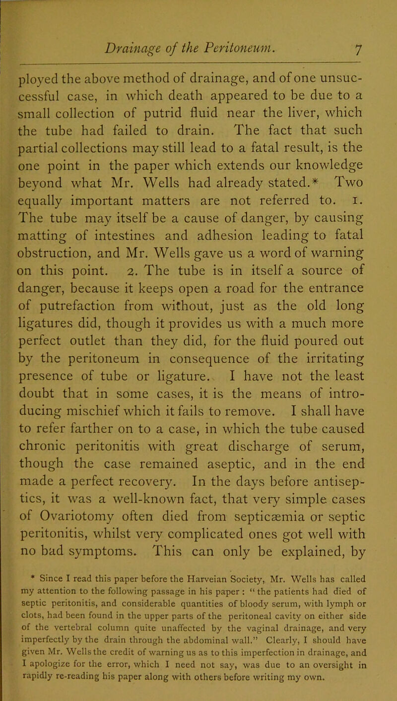 ployed the above method of drainage, and of one unsuc- cessful case, in which death appeared to be due to a small collection of putrid fluid near the liver, which the tube had failed to drain. The fact that such partial collections may still lead to a fatal result, is the one point in the paper which extends our knowledge beyond what Mr. Wells had already stated.* Two equally important matters are not referred to. i. The tube may itself be a cause of danger, by causing matting of intestines and adhesion leading to fatal obstruction, and Mr. Wells gave us a word of warning on this point. 2. The tube is in itself a source of danger, because it keeps open a road for the entrance of putrefaction from without, just as the old long ligatures did, though it provides us with a much more perfect outlet than they did, for the fluid poured out by the peritoneum in consequence of the irritating presence of tube or ligature. I have not the least doubt that in some cases, it is the means of intro- ducing mischief which it fails to remove. I shall have to refer farther on to a case, in which the tube caused chronic peritonitis with great discharge of serum, though the case remained aseptic, and in the end made a perfect recovery. In the days before antisep- tics, it was a well-known fact, that very simple cases of Ovariotomy often died from septicaemia or septic peritonitis, whilst very complicated ones got well with no bad symptoms. This can only be explained, by * Since I read this paper before the Harveian Society, Mr. Wells has called my attention to the following passage in his paper : “ the patients had died of septic peritonitis, and considerable quantities of bloody serum, with lymph or clots, had been found in the upper parts of the peritoneal cavity on either side of the vertebral column quite unaffected by the vaginal drainage, and very imperfectly by the drain through the abdominal wall.” Clearly, I should have given Mr. Wells the credit of warning us as to this imperfection in drainage, and I apologize for the error, which I need not say, was due to an oversight in rapidly re-reading his paper along with others before writing my own.