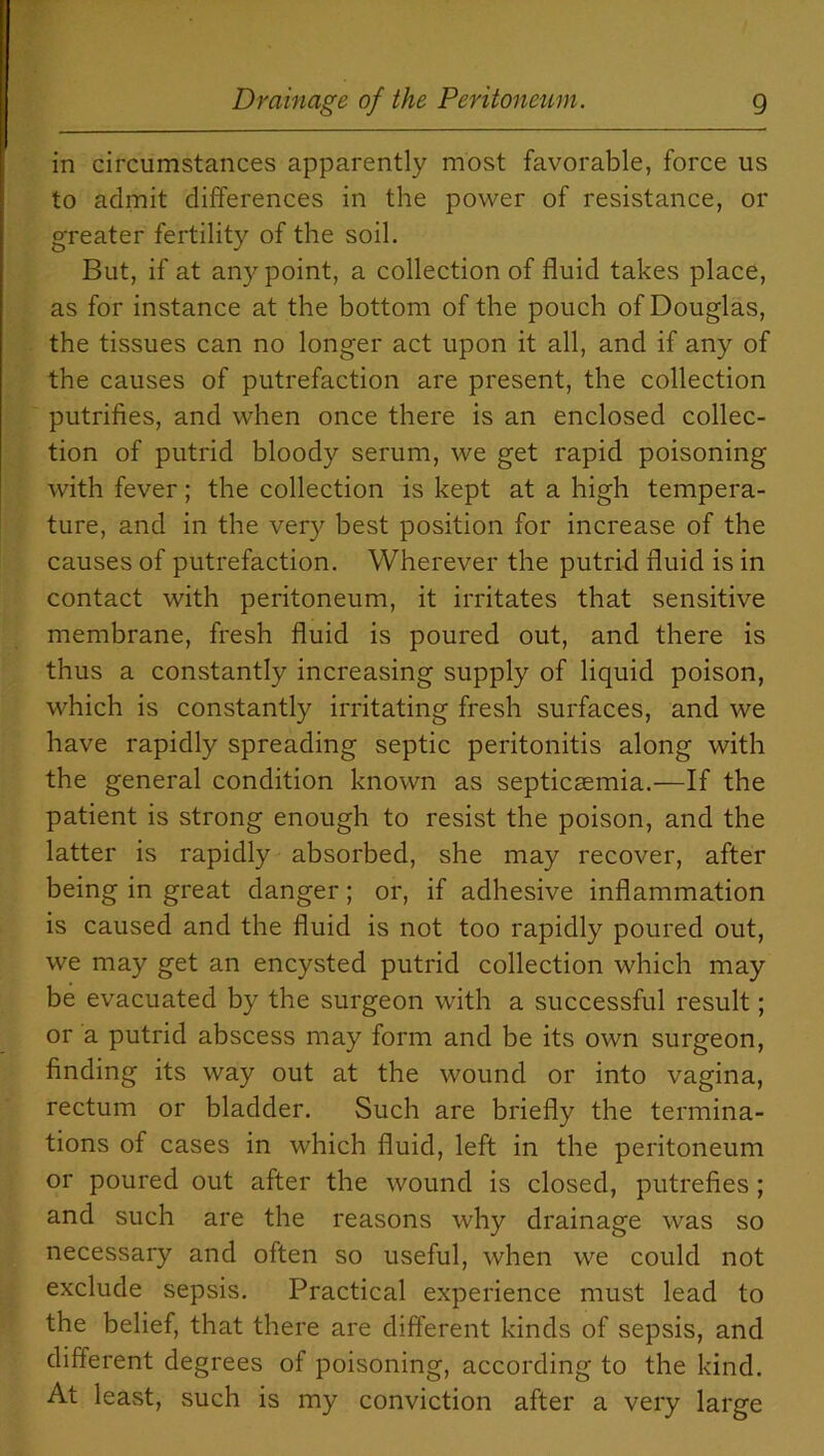 in circumstances apparently most favorable, force us to admit differences in the power of resistance, or greater fertility of the soil. But, if at any point, a collection of fluid takes place, as for instance at the bottom of the pouch of Douglas, the tissues can no longer act upon it all, and if any of the causes of putrefaction are present, the collection putrifies, and when once there is an enclosed collec- tion of putrid bloody serum, we get rapid poisoning with fever; the collection is kept at a high tempera- ture, and in the very best position for increase of the causes of putrefaction. Wherever the putrid fluid is in contact with peritoneum, it irritates that sensitive membrane, fresh fluid is poured out, and there is thus a constantly increasing supply of liquid poison, which is constantly irritating fresh surfaces, and we have rapidly spreading septic peritonitis along with the general condition known as septicaemia.—If the patient is strong enough to resist the poison, and the latter is rapidly absorbed, she may recover, after being in great danger; or, if adhesive inflammation is caused and the fluid is not too rapidly poured out, we may get an encysted putrid collection which may be evacuated by the surgeon with a successful result; or a putrid abscess may form and be its own surgeon, finding its way out at the wound or into vagina, rectum or bladder. Such are briefly the termina- tions of cases in which fluid, left in the peritoneum or poured out after the wound is closed, putrefies ; and such are the reasons why drainage was so necessary and often so useful, when we could not exclude sepsis. Practical experience must lead to the belief, that there are different kinds of sepsis, and different degrees of poisoning, according to the kind. At least, such is my conviction after a very large