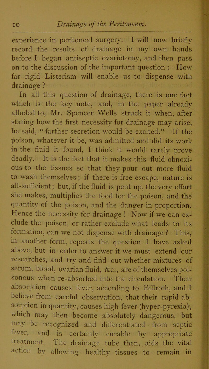 experience in peritoneal surgery. I will now briefly record the results of drainage in my own hands before I began antiseptic ovariotomy, and then pass on to the discussion of the important question : How far rigid Listerism will enable us to dispense with drainage ? In all this question of drainage, there is one fact which is the key note, and, in the paper already alluded to, Mr. Spencer Wells struck it when, after stating how the first necessity for drainage may arise, he said, “ farther secretion would be excited.” If the poison, whatever it be, was admitted and did its work in the fluid it found, I think it would rarely prove deadly. It is the fact that it makes this fluid obnoxi- ous to the tissues so that they pour out more fluid to wash themselves ; if there is free escape, nature is all-sufficient; but, if the fluid is pent up, the very effort she makes, multiplies the food for the poison, and the quantity of the poison, and the danger in proportion. Hence the necessity for drainage ! Now if we can ex- clude the poison, or rather exclude what leads to its formation, can we not dispense with drainage ? This, in another form, repeats the question I have asked above, but in order to answer it we must extend our researches, and try and find out whether mixtures of serum, blood, ovarian fluid, &c., are of themselves poi- sonous when re-absorbed into the circulation. Their absorption causes fever, according to Billroth, and I believe from careful observation, that their rapid ab- sorption in quantity, causes high fever (hyper-pyrexia), which may then become absolutely dangerous, but may be recognized and differentiated from septic fever, and is certainly curable by appropriate treatment. The drainage tube then, aids the vital action by allowing healthy tissues to remain in