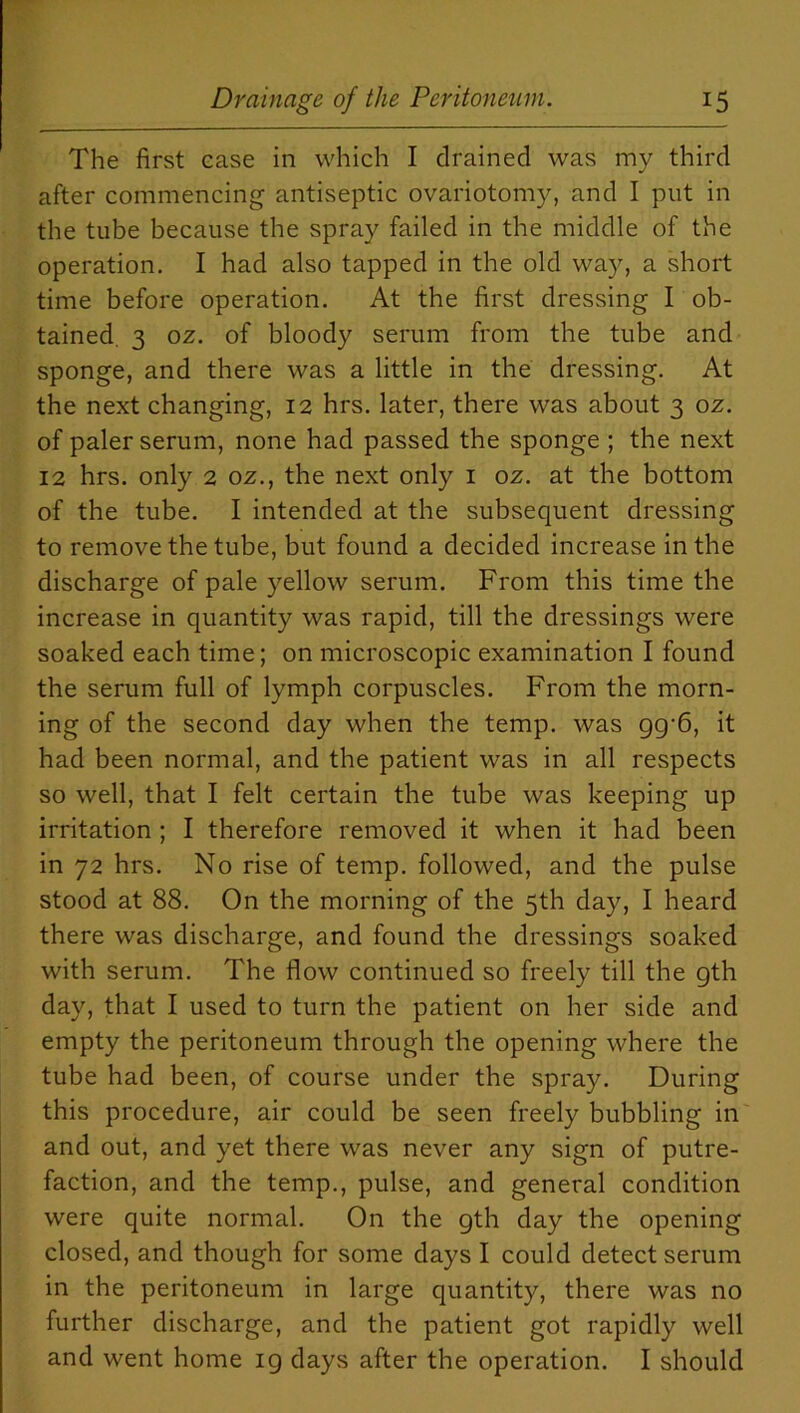 The first case in which I drained was my third after commencing antiseptic ovariotomy, and I put in the tube because the spray failed in the middle of the operation. I had also tapped in the old way, a short time before operation. At the first dressing I ob- tained. 3 0z. of bloody serum from the tube and sponge, and there was a little in the dressing. At the next changing, 12 hrs. later, there was about 3 oz. of paler serum, none had passed the sponge ; the next 12 hrs. only 2 oz., the next only 1 oz. at the bottom of the tube. I intended at the subsequent dressing to remove the tube, but found a decided increase in the discharge of pale yellow serum. From this time the increase in quantity was rapid, till the dressings were soaked each time; on microscopic examination I found the serum full of lymph corpuscles. From the morn- ing of the second day when the temp, was gg-6, it had been normal, and the patient was in all respects so well, that I felt certain the tube was keeping up irritation ; I therefore removed it when it had been in 72 hrs. No rise of temp, followed, and the pulse stood at 88. On the morning of the 5th day, I heard there was discharge, and found the dressings soaked with serum. The flow continued so freely till the gth day, that I used to turn the patient on her side and empty the peritoneum through the opening where the tube had been, of course under the spray. During this procedure, air could be seen freely bubbling in and out, and yet there was never any sign of putre- faction, and the temp., pulse, and general condition were quite normal. On the gth day the opening closed, and though for some days I could detect serum in the peritoneum in large quantity, there was no further discharge, and the patient got rapidly well and went home 19 days after the operation. I should