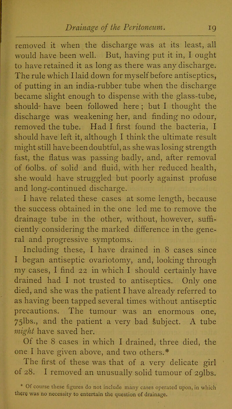 removed it when the discharge was at its least, all would have been well. But, having put it in, I ought to have retained it as long as there was any discharge. The rule which I laid down for myself before antiseptics, of putting in an india-rubber tube when the discharge became slight enough to dispense with the glass-tube, should have been followed here ; but I thought the discharge was weakening her, and finding no odour, removed the tube. Had I first found the bacteria, I should have left it, although I think the ultimate result might still have been doubtful, as she was losing strength fast, the flatus was passing badly, and, after removal of 6olbs. of solid and fluid, with her reduced health, she would have struggled but poorly against profuse and long-continued discharge. I have related these cases at some length, because the success obtained in the one led me to remove the drainage tube in the other, without, however, suffi- ciently considering the marked difference in the gene- ral and progressive symptoms. Including these, I have drained in 8 cases since I began antiseptic ovariotomy, and, looking through my cases, I find 22 in which I should certainly have drained had I not trusted to antiseptics. Only one died, and she was the patient I have already referred to as having been tapped several times without antiseptic precautions. The tumour was an enormous one, 75lbs., and the patient a very bad Subject. A tube might have saved her. Of the 8 cases in which I drained, three died, the one I have given above, and two others.* The first of these was that of a very delicate girl of 28. I removed an unusually solid tumour of 2glbs. * Of course these figures do not include many cases operated upon, in which there was no necessity to entertain the question of drainage.