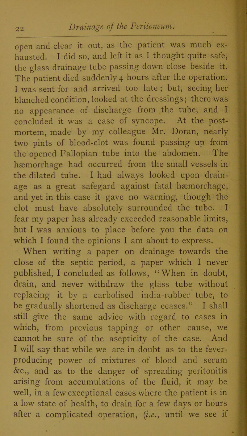 open and clear it out, as the patient was much ex- hausted. I did so, and left it as I thought quite safe, the glass drainage tube passing down close beside it. The patient died suddenly 4 hours after the operation. I was sent for and arrived too late ; but, seeing her blanched condition, looked at the dressings; there was no appearance of discharge from the tube, and I concluded it was a case of syncope. At the post- mortem, made by my colleague Mr. Doran, nearly two pints of blood-clot was found passing up from the opened Fallopian tube into the abdomen. The haemorrhage had occurred from the small vessels in the dilated tube. I had always looked upon drain- age as a great safegard against fatal haemorrhage, and yet in this case it gave no warning, though the clot must have absolutely surrounded the tube. I fear my paper has already exceeded reasonable limits, but I was anxious to place before you the data on which I found the opinions I am about to express. When writing a paper on drainage towards the close of the septic period, a paper which I never published, I concluded as follows, “When in doubt, drain, and never withdraw the glass tube without replacing it by a carbolised india-rubber tube, to be gradually shortened as discharge ceases.” I shall still give the same advice with regard to cases in which, from previous tapping or other cause, we cannot be sure of the asepticity of the case. And I will say that while we are in doubt as to the fever- producing power of mixtures of blood and serum &c., and as to the danger of spreading peritonitis arising from accumulations of the fluid, it may be well, in a few exceptional cases where the patient is in a low state of health, to drain for a few days or hours after a complicated operation, (i.e., until we see if