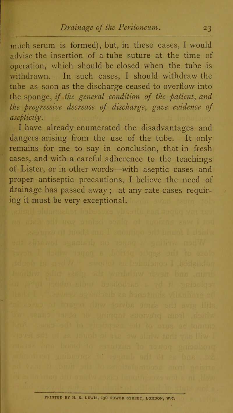 much serum is formed), but, in these cases, I would advise the insertion of a tube suture at the time of operation, which should be closed when the tube is withdrawn. In such cases, I should withdraw the tube as soon as the discharge ceased to overflow into the sponge, if the general condition of the patient, and the progressive decrease of discharge, gave evidence of asepticity. I have already enumerated the disadvantages and dangers arising from the use of the tube. It only remains for me to say in conclusion, that in fresh cases, and with a careful adherence to the teachings of Lister, or in other words—with aseptic cases and proper antiseptic precautions, I believe the need of drainage has passed away; at any rate cases requir- ing it must be very exceptional. PRINTED BY H. K. LEWIS, I36 GOWER STREET, LONDON, W.C.