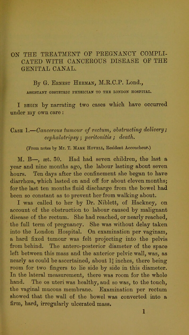 ON THE TREATMENT OF PREGNANCY COMPLI- CATED WITH CANCEROUS DISEASE OF THE GENITAL CANAL. By G. Ernest Herman, M.R.C.P. Lond., ASSISTANT OBSTETRIC PHYSICIAN TO THE BONBON HOSPITAL. I begin by narrating two cases which have occurred under my own care : Case 1.—Cancerous tumour of rectum, obstructing delivery; cephalotripsy ; peritonitis ; death. (From notes by Mr. T. Mare Hovele, Resident Accoucheur.) M. B—, set. 30. Had had seven children, the last a year and nine months ago, the labour lasting about seven hours. Ten days after the confinement she began to have diarrhoea, which lasted on and off for about eleven months; for the last ten months fluid discharge from the bowel had been so constant as to prevent her from walking about. I was called to her by Dr. Niblett, of Hackney, on account of the obstruction to labour caused by malignant disease of the rectum. She had reached, or nearly reached, the full term of pregnancy. She was without delay taken into the London Hospital. On examination per vaginam, a hard fixed tumour was felt projecting into the pelvis from behind. The antero-posterior diameter of the space left between this mass and the anterior pelvic wall, was, as nearly as could be ascertained, about 1| inches, there being room for two fingers to lie side by side in this diameter. In the lateral measurement, there was room for the whole hand. The os uteri was healthy, aud so was, to the touch, the vaginal mucous membrane. Examination per rectum showed that the wall of the bowel was converted into a firm, hard, irregularly ulcerated mass.