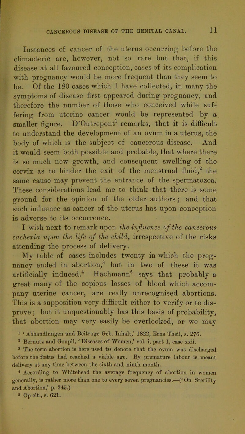 Instances of cancer of the uterus occurring before the climacteric are, however, not so rare but that, if this disease at all favoured conception, cases of its complication with pregnancy would be more frequent than they seem to be. Of the 180 cases which I have collected, in many the symptoms of disease first appeared during pregnancy, and therefore the number of those who conceived while suf- fering from uterine cancer would be represented by a smaller figure. D’Outrepont1 remarks, that it is difficult to understand the development of an ovum in a uterus, the body of which is the subject of cancerous disease. And it would seem both possible and probable, that where there is so much new growth, and consequent swelling of the cervix as to hinder the exit of the menstrual fluid,2 the same cause may prevent the entrance of the spermatozoa. These considerations lead me to think that there is some ground for the opinion of the older authors; and that such influence as cancer of the uterus has upon conception is adverse to its occurrence. I wish next to remark upon the influence of the cancerous cachexia upon the life of the child, irrespective of the risks attending the process of delivery. My table of cases includes twenty in which the preg- nancy ended in abortion,3 but in two of these it was artificially induced.4 Hachmann5 says that probably a great many of the copious losses of blood which accom- pany uterine cancer, are really unrecognised abortions. This is a supposition very difficult either to verify or to dis- prove ; but it unquestionably has this basis of probability, that abortion may very easily be overlooked, or we may 1 ‘ Abhandlungen und Beitrage Geb. Inhalt/ 1822, Eras Theil, s. 276. 2 Bernutz and Goupil, * Diseases of Women,’ vol. i, part 1, case xxii. 3 The term abortion is here used to denote that the ovum was discharged before the foetus had reached a viable age. By premature labour is meant delivery at any time between the sixth and ninth month. 4 According to Whitehead the average frequency of abortion in women generally, is rather more than one to every seven pregnancies.—(‘ On Sterility and Abortion,’ p. 245.)