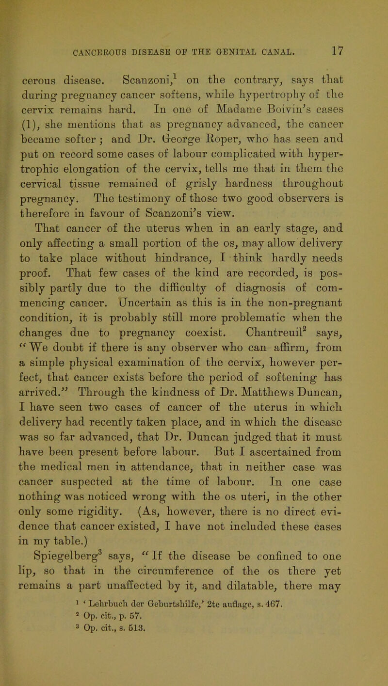 cerous disease. Scanzoni,1 on the contrary, says that during pregnancy cancer softens, while hypertrophy of the cervix remains hard. In one of Madame Boivin’s cases (1), she mentions that as pregnancy advanced, the cancer became softer ; and Dr. George Roper, who has seen and put on record some cases of labour complicated with hyper- trophic elongation of the cervix, tells me that in them the cervical tissue remained of grisly hardness throughout pregnancy. The testimony of those two good observers is therefore in favour of ScanzonTs view. That cancer of the uterus when in an early stage, and only affecting a small portion of the os, may allow delivery to take place without hindrance, I think hardly needs proof. That few cases of the kind are recorded, is pos- sibly partly due to the difficulty of diagnosis of com- mencing cancer. Gncertain as this is in the non-pregnant condition, it is probably still more problematic when the changes due to pregnancy coexist. Chantreuil2 says, “We doubt if there is any observer who can affirm, from a simple physical examination of the cervix, however per- fect, that cancer exists before the period of softening has arrived.” Through the kindness of Dr. Matthews Duncan, I have seen two cases of cancer of the uterus in which delivery had recently taken place, and in which the disease was so far advanced, that Dr. Duncan judged that it must have been present before labour. But I ascertained from the medical men in attendance, that in neither case was cancer suspected at the time of labour. In one case nothing was noticed wrong with the os uteri, in the other only some rigidity. (As, however, there is no direct evi- dence that cancer existed, I have not included these cases in my table.) Spiegelberg3 says, “ If the disease be confined to one lip, so that in the circumference of the os there yet remains a part unaffected by it, and dilatable, there may 1 ‘ Lelirbuch der Geburtsbilfe,’ 2te auflage, s. 467. 5 Op. cit., p. 57.