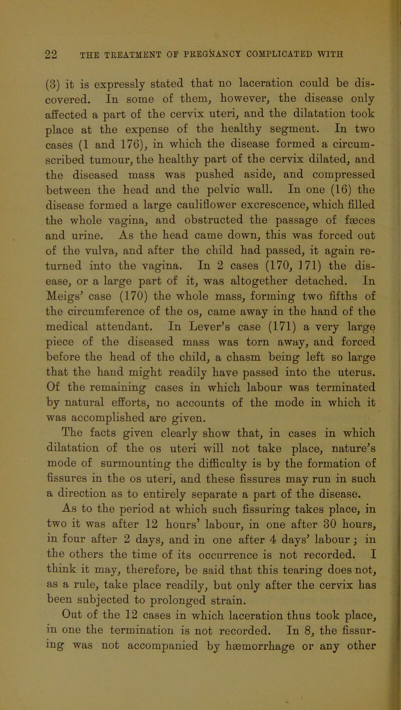 (3) it is expressly stated that no laceration could be dis- covered. In some of them, however, the disease only affected a part of the cervix uteri, and the dilatation took place at the expense of the healthy segment. In two cases (1 and 176), in which the disease formed a circum- scribed tumour, the healthy part of the cervix dilated, and the diseased mass was pushed aside, and compressed between the head and the pelvic wall. In one (16) the disease formed a large cauliflower excrescence, which filled the whole vagina, and obstructed the passage of faeces and urine. As the head came down, this was forced out of the vulva, and after the child had passed, it again re- turned into the vagina. In 2 cases (170, J71) the dis- ease, or a large part of it, was altogether detached. In Meigs’ case (170) the whole mass, forming two fifths of the circumference of the os, came away in the hand of the medical attendant. In Lever’s case (171) a very large piece of the diseased mass was torn away, and forced before the head of the child, a chasm being left so large that the hand might readily have passed into the uterus. Of the remaining cases in which labour was terminated by natural efforts, no accounts of the mode in which it was accomplished are given. The facts given clearly show that, in cases in which dilatation of the os uteri will not take place, nature’s mode of surmounting the difficulty is by the formation of fissures in the os uteri, and these fissures may run in such a direction as to entirely separate a part of the disease. As to the period at which such Assuring takes place, in two it was after 12 hours’ labour, in one after 30 hours, in four after 2 days, and in one after 4 days’ labour; in the others the time of its occurrence is not recorded. I think it may, therefore, be said that this tearing does not, as a rule, take place readily, but only after the cervix has been subjected to prolonged strain. Out of the 12 cases in which laceration thus took place, in one the termination is not recorded. In 8, the Assur- ing was not accompanied by haemorrhage or any other