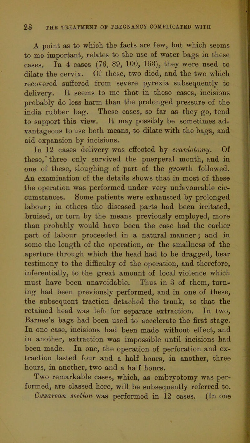 A point as to which the facts are few, but which seems to me important, relates to the use of water bags in these cases. In 4 cases (76, 89, 100, 163), they were used to dilate the cervix. Of these, two died, and the two which recovered suffered from severe pyrexia subsequently to delivery. It seems to me that in these cases, incisions probably do less harm than the prolonged pressure of the india rubber bag. These cases, so far as they go, tend to support this view. It may possibly be sometimes ad- vantageous to use both means, to dilate with the bags, and aid expansion by incisions. In 12 cases delivery was effected by craniotomy. Of these,' three only survived the puerperal month, and in one of these, sloughing of part of the growth followed. An examination of the details shows that in most of these the operation was performed under very unfavourable cir- cumstances. Some patients were exhausted by prolonged labour; in others the diseased parts had been irritated, bruised, or torn by the means previously employed, more than probably would have been the case had the earlier part of labour proceeded in a natural manner; and in some the length of the operation, or the smallness of the aperture through which the head had to be dragged, bear testimony to the difficulty of the operation, and therefore, inferentially, to the great amount of local violence which must have been unavoidable. Thus in 3 of them, turn- ing had been previously performed, and in one of these, the subsequent traction detached the trunk, so that the retained head was left for separate extraction. In two, Barnes's bags had been used to accelerate the first stage. In one case, incisions had been made without effect, and in another, extraction was impossible until incisions had been made. In one, the operation of perforation and ex- traction lasted four and a half hours, in another, three hours, in another, two and a half hours. Two remarkable cases, which, as embryotomy was per- formed, are classed here, will be subsequently referred to. Casarean section was performed in 12 cases. (In one