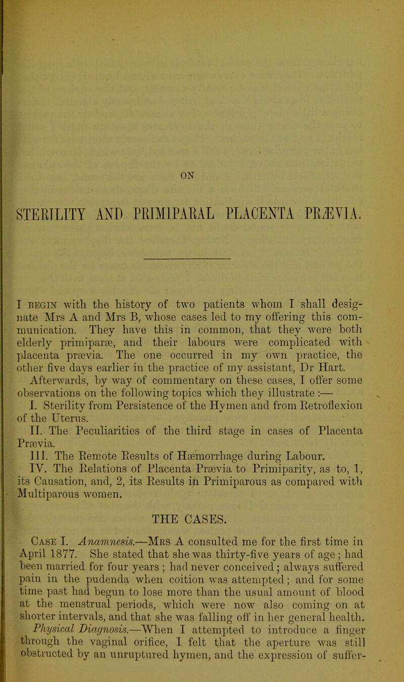 ON STERILITY AND PRIM1PARAL PLACENTA PREEYlA. I begin with the history of two patients whom I shall desig- nate Mrs A and Mrs B, whose cases led to my offering this com- munication. They have this in common, that they were both elderly primiparte, and their labours were complicated with placenta pnevia. The one occurred in my own practice, the other five days earlier in the practice of my assistant, Dr Hart. Afterwards, by way of commentary on these cases, I offer some observations on the following topics which they illustrate :— I. Sterility from Persistence of the Hymen and from Retroflexion of the Uterus. II. The Peculiarities of the third stage in cases of Placenta Pnevia. ill. The Piercote Results of Haemorrhage during Labour. IV. The Relations of Placenta Pnevia to Primiparity, as to, 1, its Causation, and, 2, its Results in Primiparous as compared with Multiparous women. THE CASES. Case I. Anamnesis.—Mrs A consulted me for the first time in April 1877. She stated that she was thirty-five years of age ; had been married for four years ; had never conceived ; always suffered pain in the pudenda when coition was attempted; and for some time past had begun to lose more than the usual amount of blood at the menstrual periods, which were now also coming on at shorter intervals, and that she was falling off in her general health. Physical Diagnosis.—When I attempted to introduce a finger through the vaginal orifice, I felt that the aperture was still obstructed by an unruptured hymen, and the expression of suffer-