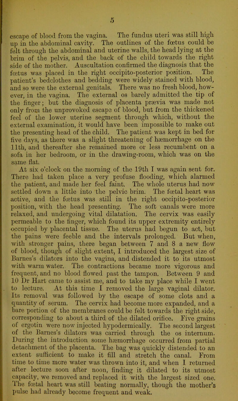 escape of blood from the vagina. The fundus uteri was still high up in the abdominal cavity. The outlines of the foetus could be felt through the abdominal and uterine walls, the head lying at the brim of the pelvis, and the back of the child towards the right side of the mother. Auscultation confirmed the diagnosis that the foetus was placed in the right occipito-posterior position. The patient’s bedclothes and bedding were widely stained with blood, and so were the external genitals. There was no fresh blood, how- ever, in the vagina. The external os barely admitted the tip of the finger; but the diagnosis of placenta praevia was made not only from the unprovoked escape of blood, but from the thickened feel of the lower uterine segment through which, without the external examination, it would have been impossible to make out the presenting head of the child. The patient was kept in bed for five days, as there was a slight threatening of haemorrhage on the 11th, and thereafter she remained more or less recumbent on a sofa in her bedroom, or in the drawing-room, which was on the same flat. At six o’clock on the morning of the 19th T was again sent for. There had taken place a very profuse flooding, which alarmed the patient, and made her feel faint. The whole uterus had now settled down a little into the pelvic brim. The foetal heart was active, and the foetus was still in the right occipito-posterior position, with the head presenting. The soft canals were more relaxed, and undergoing vital dilatation. The cervix was easily permeable to the finger, which found its upper extremity entirely occupied by placental tissue. The uterus had begun to act, but the pains were feeble and the intervals prolonged. But when, with stronger pains, there began between 7 and 8 a new flow of blood, though of slight extent, I introduced the largest size of Barnes’s dilators into the vagina, and distended it to its utmost with warm water. The contractions became more vigorous and frequent, and no blood flowed past the tampon. Between 9 and 10 Dr Hart came to assist me, and to take my place while I went to lecture. At this time I removed the large vaginal dilator. Its removal was followed by the escape of some clots and a quantity of serum. The cervix had become more expanded, and a bare portion of the membranes could be felt towards the right side, corresponding to about a third of the dilated orifice. Five grains of ergotin were now injected hypodermically. The second largest of the Barnes’s dilators was carried through the os internum. During the introduction some haBmorrliage occurred from partial detachment of the placenta. The bag was quickly distended to an extent sufficient to make it fill and stretch the canal. From time to time more water was thrown into it, and when I returned after lecture soon after noon, finding it dilated to its utmost capacity, we removed and replaced it with the largest sized one. The foetal heart was still beating normally, though the mother’s pulse had already become frequent and weak.