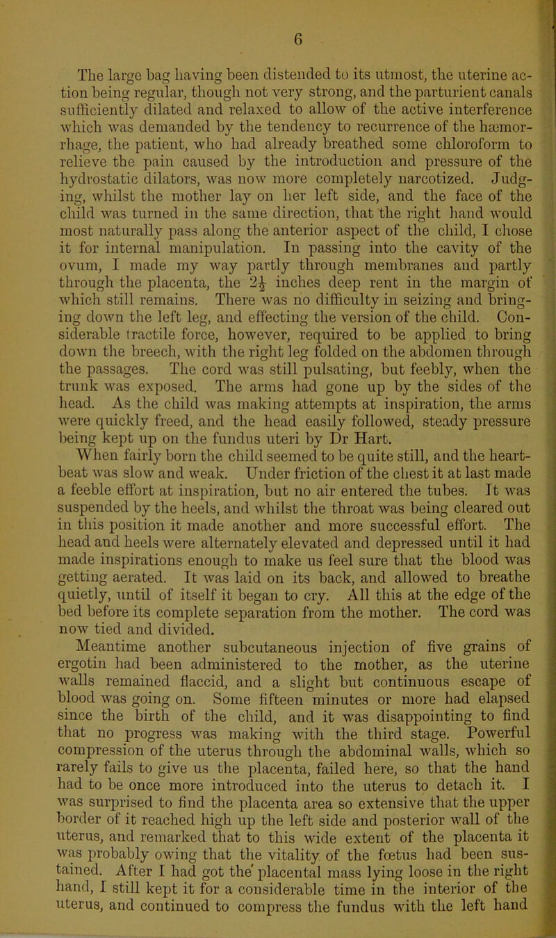 The large bag having been distended to its utmost, the uterine ac- tion being regular, though not very strong, and the parturient canals sufficiently dilated and relaxed to allow of the active interference which was demanded by the tendency to recurrence of the haemor- rhage, the patient, who had already breathed some chloroform to relieve the pain caused by the introduction and pressure of the hydrostatic dilators, was now more completely narcotized. Judg- ing, whilst the mother lay on her left side, and the face of the child was turned in the same direction, that the right hand would most naturally pass along the anterior aspect of the child, I chose it for internal manipulation. In passing into the cavity of the ovum, I made my way partly through membranes and partly through the placenta, the 2^ inches deep rent in the margin of which still remains. There was no difficulty in seizing and bring- ing down the left leg, and effecting the version of the child. Con- siderable tractile force, however, required to be applied to bring down the breech, with the right leg folded on the abdomen through the passages. The cord was still pulsating, but feebly, when the trunk was exposed. The arms had gone up by the sides of the head. As the child was making attempts at inspiration, the arms were quickly freed, and the head easily followed, steady pressure being kept up on the fundus uteri by Dr Hart. When fairly born the child seemed to be quite still, and the heart- beat was slow and weak. Under friction of the chest it at last made a feeble effort at inspiration, but no air entered the tubes. It was suspended by the heels, and whilst the throat was being cleared out in this position it made another and more successful effort. The head aud heels were alternately elevated and depressed until it had made inspirations enough to make us feel sure that the blood was getting aerated. It was laid on its back, and allowed to breathe quietly, until of itself it began to cry. All this at the edge of the bed before its complete separation from the mother. The cord was now tied and divided. Meantime another subcutaneous injection of five grains of ergotin had been administered to the mother, as the uterine walls remained flaccid, and a slight but continuous escape of blood was going on. Some fifteen minutes or more had elapsed since the birth of the child, and it was disappointing to find that no progress was making with the third stage. Powerful compression of the uterus through the abdominal walls, which so rarely fails to give us the placenta, failed here, so that the hand had to be once more introduced into the uterus to detach it. I was surprised to find the placenta area so extensive that the upper border of it reached high up the left side and posterior wall of the uterus, and remarked that to this wide extent of the placenta it was probably owing that the vitality of the foetus had been sus- tained. After I had got the’ placental mass lying loose in the right hand, I still kept it for a considerable time in the interior of the uterus, and continued to compress the fundus with the left hand