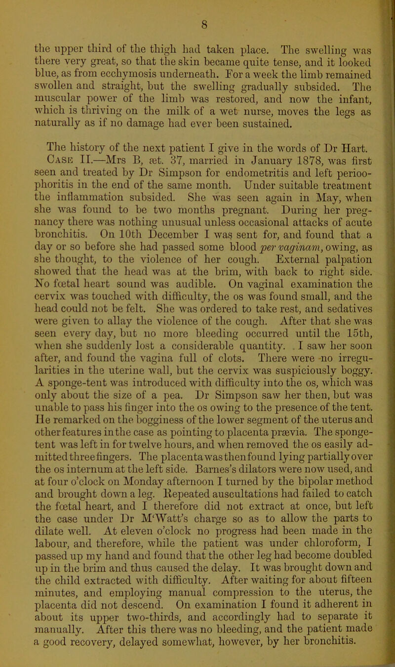 the upper third of the thigh had taken place. The swelling was there very great, so that the skin became quite tense, and it looked blue, as from ecchymosis underneath. For a week the limb remained swollen and straight, but the swelling gradually subsided. The muscular power of the limb was restored, and now the infant, which is thriving on the milk of a wet nurse, moves the legs as naturally as if no damage had ever been sustained. The history of the next patient I give in the words of Dr Hart. Cask II.—Mrs B, ret. 37, married in January 1878, was first seen and treated by Dr Simpson for endometritis and left perioo- phoritis in the end of the same month. Under suitable treatment the inflammation subsided. She was seen again in May, when she was found to be two mouths pregnant. During her preg- nancy there was nothing unusual unless occasional attacks of acute bronchitis. On 10th December I was sent for, and found that a day or so before she had passed some blood per vaginam, owing, as she thought, to the violence of her cough. External palpation showed that the head was at the brim, with back to right side. No fcetal heart sound was audible. On vaginal examination the cervix was touched with difficulty, the os was found small, and the head could not be felt. She was ordered to take rest, and sedatives were given to allay the violence of the cough. After that she was seen every day, but no more bleeding occurred until the 15th, when she suddenly lost a considerable quantity. I saw her soon after, and found the vagina full of clots. There were -no irregu- larities in the uterine wall, but the cervix was suspiciously boggy. A sponge-tent was introduced with difficulty into the os, which was only about the size of a pea. Dr Simpson saw her then, but was unable to pass his Anger into the os owing to the presence of the tent. He remarked on the bogginess of the lower segment of the uterus and other features in the case as pointing to placenta prrevia. The sponge- tent was left in for twelve hours, and when removed the os easily ad- mitted three fingers. The placenta was then found lying partially over the os internum at the left side. Barnes’s dilators were now used, and at four o’clock on Monday afternoon I turned by the bipolar method and brought down a leg. Eepeated auscultations had failed to catch the foetal heart, and I therefore did not extract at once, but left the case under Dr M‘Watt’s charge so as to allow the parts to dilate well. At eleven o’clock no progress had been made in the labour, and therefore, while the patient was under chloroform, I passed up my hand and found that the other leg had become doubled up in the brim and thus caused the delay. It was brought down and the child extracted with difficulty. After waiting for about fifteen minutes, and employing manual compression to the uterus, the placenta did not descend. On examination I found it adherent in about its upper two-thirds, and accordingly had to separate it manually. After this there was no bleeding, and the patient made a good recovery, delayed somewhat, however, by her bronchitis.