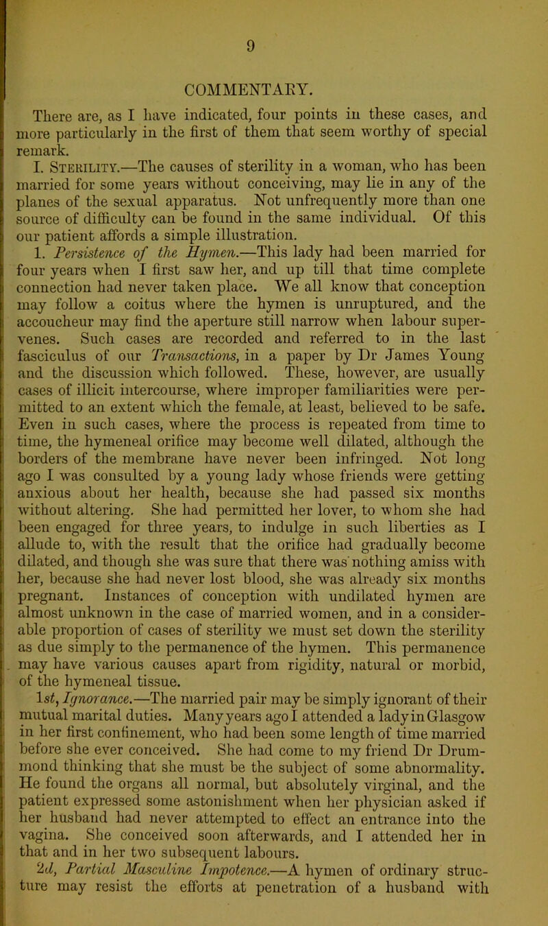 COMMENTARY. There are, as I have indicated, four points in these cases, and more particularly in the first of them that seem worthy of special remark. I. Sterility.—The causes of sterility in a woman, who has been married for some years without conceiving, may lie in any of the planes of the sexual apparatus. Not unfrequently more than one source of difficulty can be found in the same individual. Of this our patient affords a simple illustration. 1. Persistence of the Hymen.—This lady had been married for four years when I first saw her, and up till that time complete connection had never taken place. We all know that conception may follow a coitus where the hymen is unruptured, and the accoucheur may find the aperture still narrow when labour super- venes. Such cases are recorded and referred to in the last fasciculus of our Transactions, in a paper by Dr James Young and the discussion which followed. These, however, are usually cases of illicit intercourse, where improper familiarities were per- mitted to an extent wffiich the female, at least, believed to be safe. Even in such cases, where the process is repeated from time to time, the hymeneal orifice may become well dilated, although the borders of the membrane have never been infringed. Not long ago I was consulted by a young lady whose friends were getting- anxious about her health, because she had passed six months without altering. She had permitted her lover, to whom she had been engaged for three years, to indulge in such liberties as I allude to, with the result that the orifice had gradually become dilated, and though she was sure that there was' nothing amiss with her, because she had never lost blood, she was already six months pregnant. Instances of conception with undilated hymen are almost unknown in the case of married women, and in a consider- able proportion of cases of sterility we must set down the sterility as due simply to the permanence of the hymen. This permanence may have various causes apart from rigidity, natural or morbid, of the hymeneal tissue. ls£, Ignorance.—The married pair may be simply ignorant of their mutual marital duties. Many years ago I attended a lady in Glasgow in her first confinement, who had been some length of time married before she ever conceived. She had come to my friend Dr Drum- mond thinking that she must be the subject of some abnormality. He found the organs all normal, but absolutely virginal, and the patient expressed some astonishment when her physician asked if her husband had never attempted to effect an entrance into the vagina. She conceived soon aftenvards, and I attended her in that and in her two subsequent labours. 2d, Partial Masculine Impotence.—A hymen of ordinary struc- ture may resist the efforts at penetration of a husband with