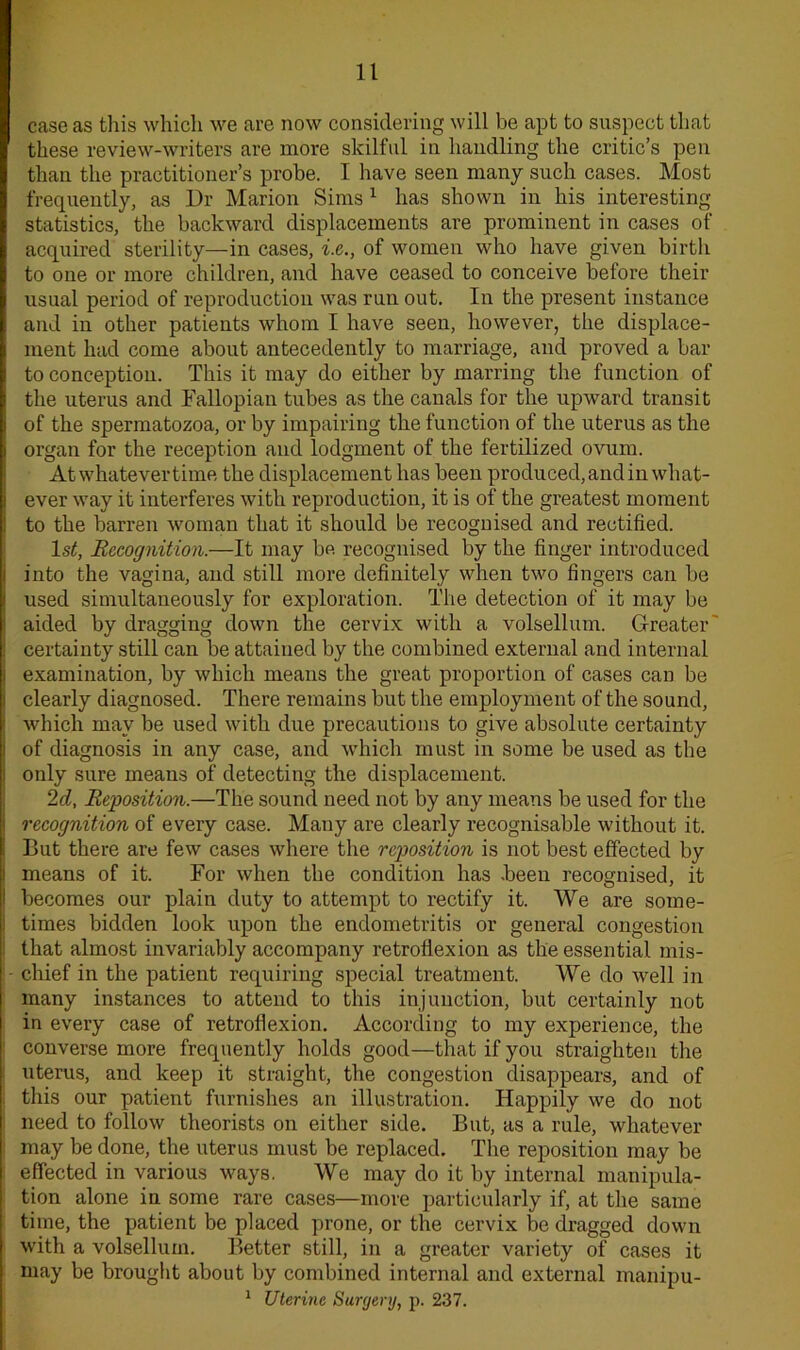 case as this which we are now considering will be apt to suspect that these review-writers are more skilful in handling the critic’s pen than the practitioner’s probe. I have seen many such cases. Most frequently, as Dr Marion Sims1 has shown in his interesting statistics, the backward displacements are prominent in cases of acquired sterility—in cases, i.e., of women who have given birth to one or more children, and have ceased to conceive before their usual period of reproduction was run out. In the present instance and in other patients whom I have seen, however, the displace- ment had come about antecedently to marriage, and proved a bar to conception. This it may do either by marring the function of the uterus and Fallopian tubes as the canals for the upward transit of the spermatozoa, or by impairing the function of the uterus as the organ for the reception and lodgment of the fertilized ovum. At whatever time the displacement has been produced, and in what- ever way it interferes with reproduction, it is of the greatest moment to the barren woman that it should be recognised and rectified. 1st, Recognition.—It may be recognised by the finger introduced into the vagina, and still more definitely when two fingers can be used simultaneously for exploration. The detection of it may be aided by dragging down the cervix with a volsellum. Greater certainty still can be attained by the combined external and internal examination, by which means the great proportion of cases can be clearly diagnosed. There remains but the employment of the sound, which may be used with due precautions to give absolute certainty of diagnosis in any case, and which must in some be used as the only sure means of detecting the displacement. 2d, Reposition.—The sound need not by any means be used for the recognition of every case. Many are clearly recognisable without it. But there are few cases where the reposition is not best effected by means of it. For when the condition has .been recognised, it becomes our plain duty to attempt to rectify it. We are some- times bidden look upon the endometritis or general congestion that almost invariably accompany retroflexion as the essential mis- chief in the patient requiring special treatment. We do well in many instances to attend to this injunction, but certainly not in every case of retroflexion. According to my experience, the converse more frequently holds good—that if you straighten the uterus, and keep it straight, the congestion disappears, and of this our patient furnishes an illustration. Happily we do not need to follow theorists on either side. But, as a rule, whatever may be done, the uterus must be replaced. The reposition may be effected in various ways. We may do it by internal manipula- tion alone in some rare cases—more particularly if, at the same time, the patient be placed prone, or the cervix be dragged down with a volsellum. Better still, in a greater variety of cases it may be brought about by combined internal and external manipu- 1 Uterine Surgery, p. 237.