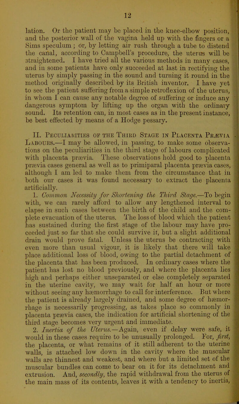 lation. Or the patient may be placed in the knee-elbow position, and the posterior wall of the vagina held up with the fingers or a Sims speculum ; or, by letting air rush through a tube to distend the canal, according to Campbell’s procedure, the uterus will he straightened. I have tried all the various methods in many cases, and in some patients have only succeeded at last in rectifying the uterus by simply passing in the sound and turning it round in the method originally described by its British inventor. I have yet to see the patient suffering from a simple retroflexion of the uterus, in whom I can cause any notable degree of suffering or induce any dangerous symptom by lifting up the organ with the ordinary sound. Its retention can, in most cases as in the present instance, be best effected by means of a Hodge pessary. II. Peculiakities of the Third Stage in Placenta Pigevia - Labours.—I may be allowed, in passing, to make some observa- tions on the peculiarities in the third stage of labours complicated with placenta praevia. These observations Hold good to placenta praevia cases general as well as to primiparal placenta praevia cases, 5 although I am led to make them from the circumstance that in both our cases it was found necessary to extract the placenta artificially. 1. Common Necessity for Shortening the Third Stage.—To begin with, we can rarely afford to allow any lengthened interval to ' elapse in such cases between the birth of the child and the com- , plete evacuation of the uterus. The loss of blood which the patient has sustained during the first stage of the labour may have pro- ■ ceeded just so far that she could survive it, but a slight additional ^ drain would prove fatal. Unless the uterus be contracting with ; even more than usual vigour, it is likely that there will take place additional loss of blood, owing to the partial detachment of j the placenta that has been produced. In ordinary cases where the i patient lias lost no blood previously, and where the placenta lies j High and perhaps either unseparated or else completely separated ! in the uterine cavity, we may wait for half an hour or more without seeing any haemorrhage to call for interference. But where the patient is already largely drained, and some degree of haemor- j rhage is necessarily progressing, as takes place so commonly in \ placenta praevia cases, the indication for artificial shortening of the ; third stage becomes very urgent and immediate. 2. Inertia of the Uterus.—Again, even if delay were safe, it ;< would in these cases require to he unusually prolonged. For, first, j the placenta, or what remains of it still adherent to the uterine \ walls, is attached low down in the cavity where the muscular walls are thinnest and weakest, and where but a limited set of the muscular bundles can come to bear on it for its detachment and extrusion. And, secondly, the rapid withdrawal from the uterus of the main mass of its contents, leaves it with a tendency to inertia, j