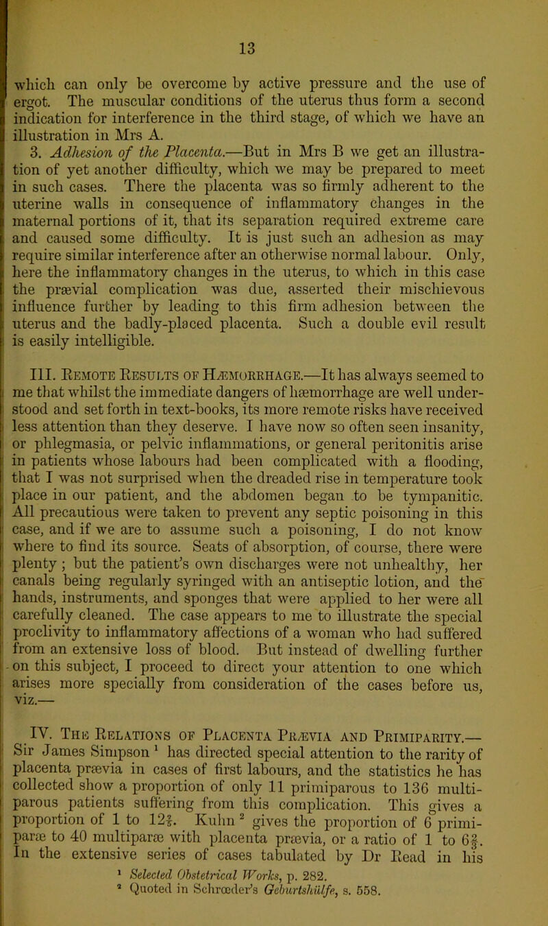 which can only be overcome by active pressure and the use of ergot. The muscular conditions of the uterus thus form a second indication for interference in the third stage, of which we have an illustration in Mrs A. 3. Adhesion of the Placenta.—But in Mrs B we get an illustra- tion of yet another difficulty, which we may be prepared to meet in such cases. There the placenta was so firmly adherent to the uterine walls in consequence of inflammatory changes in the maternal portions of it, that its separation required extreme care and caused some difficulty. It is just such an adhesion as may require similar interference after an otherwise normal labour. Only, here the inflammatory changes in the uterus, to which in this case the prsevial complication was due, asserted their mischievous influence further by leading to this firm adhesion between the uterus and the badly-placed placenta. Such a double evil result is easily intelligible. III. Eemote Results of Haemorrhage.—It has always seemed to me that whilst the immediate dangers of haemorrhage are well under- stood and set forth in text-books, its more remote risks have received less attention than they deserve. I have now so often seen insanity, or phlegmasia, or pelvic inflammations, or general peritonitis arise in patients whose labours had been complicated with a flooding, that I was not surprised when the dreaded rise in temperature took place in our patient, and the abdomen began to be tympanitic. All precautious were taken to prevent any septic poisoning in this case, and if we are to assume such a poisoning, I do not know where to find its source. Seats of absorption, of course, there were plenty; but the patient’s own discharges were not unhealthy, her canals being regularly syringed with an antiseptic lotion, and the hands, instruments, and sponges that were applied to her were all carefully cleaned. The case appears to me to illustrate the special proclivity to inflammatory affections of a woman who had suffered from an extensive loss of blood. But instead of dwelling further - on this subject, I proceed to direct your attention to one which arises more specially from consideration of the cases before us, viz.—- IV. The Relations of Placenta Praevia and Primiparitv.— Sir James Simpson 1 has directed special attention to the rarity of placenta prtevia in cases of first labours, and the statistics he has collected show a proportion of only 11 primiparous to 136 multi- parous patients suffering from this complication. This gives a proportion of 1 to 12£. Kuhn 2 gives the proportion of 6 primi- parte to 40 multipar® with placenta prtevia, or a ratio of 1 to 6f. In the extensive series of cases tabulated by Dr Read in his 1 Selected Obstetrical Works, p. 282. 2 Quoted in Schrader's Geburtshulfe, s. G58.