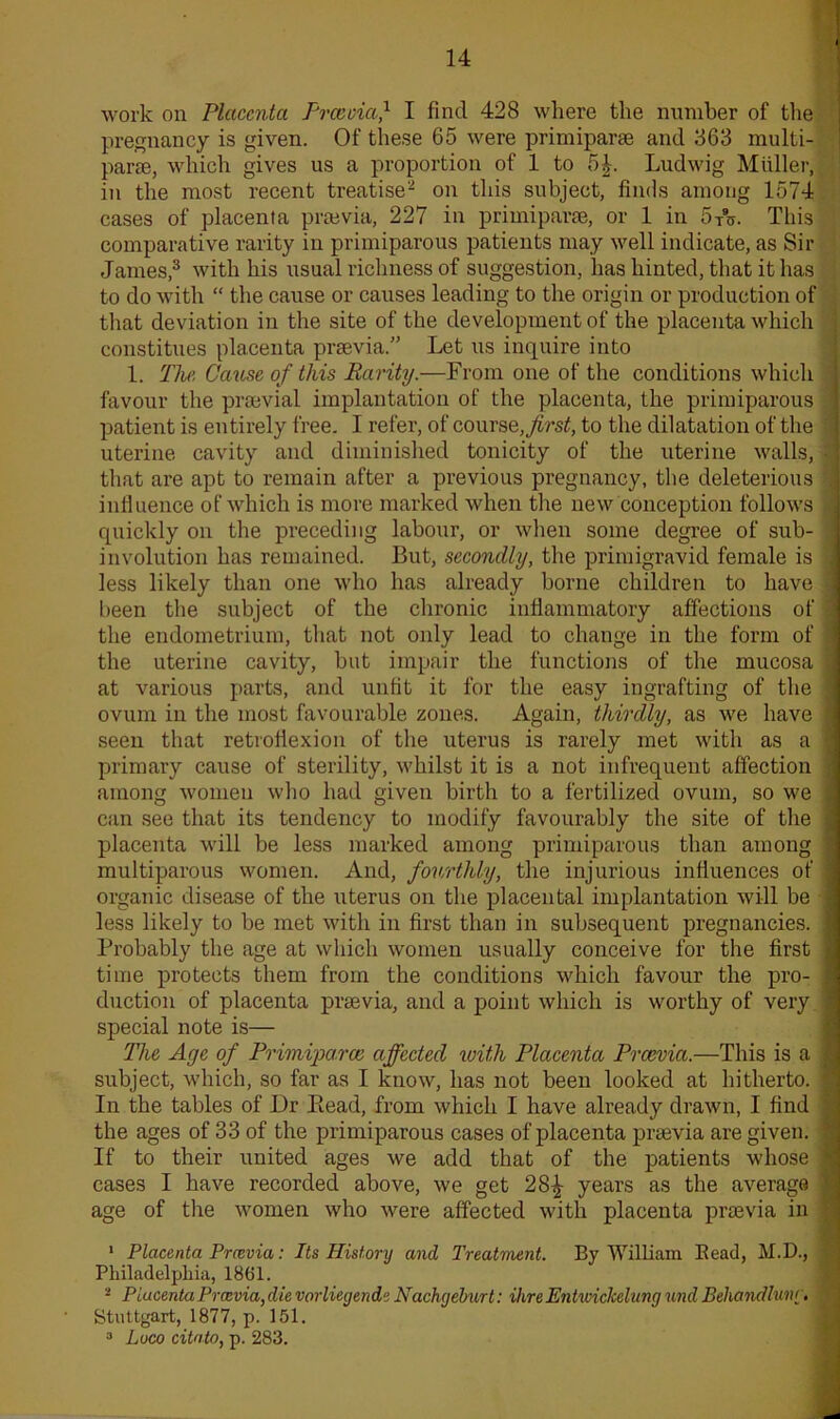 work on Placenta Preevia,1 I find 428 where the number of the pregnancy is given. Of these 65 were primiparae and 363 multi- part, which gives us a proportion of 1 to 5£. Ludwig Muller, in the most recent treatise2 on this subject, finds among 1574 cases of placenta prasvia, 227 in primiparae, or 1 in 5A. This comparative rarity in primiparous patients may well indicate, as Sir James,3 with his usual richness of suggestion, has hinted, that it has to do with “ the cause or causes leading to the origin or production of that deviation in the site of the development of the placenta which constitues placenta preevia.” Let us inquire into 1. The Cause of this Rarity.—From one of the conditions which favour the prsevial implantation of the placenta, the primiparous patient is entirely free. I refer, of course, first, to the dilatation of the uterine cavity and diminished tonicity of the uterine walls, that are apt to remain after a previous pregnancy, the deleterious influence of which is more marked when the new conception follows quickly on the preceding labour, or when some degree of sub- involution has remained. But, secondly, the primigravid female is less likely than one who has already borne children to have been the subject of the chronic inflammatory affections of the endometrium, that not only lead to change in the form of the uterine cavity, but impair the functions of the mucosa at various parts, and unfit it for the easy ingrafting of the ovum in the most favourable zones. Again, thirdly, as we have seen that retroflexion of the uterus is rarely met with as a primary cause of sterility, whilst it is a not infrequent affection among women who had given birth to a fertilized ovum, so we can see that its tendency to modify favourably the site of the placenta will be less marked among primiparous than among multiparous women. And, fourthly, the injurious influences of organic disease of the uterus on the placental implantation will be less likely to be met with in first than in subsequent pregnancies. Probably the age at which women usually conceive for the first time protects them from the conditions which favour the pro- duction of placenta preevia, and a point which is worthy of very special note is— The Age of Primiparce affected with Placenta Preevia.—This is a subject, which, so far as I know, has not been looked at hitherto. In the tables of Dr Bead, from which I have already drawn, I find the ages of 33 of the primiparous cases of placenta preevia are given. If to their united ages we add that of the patients whose cases I have recorded above, we get 28£ years as the average age of the women who were affected with placenta praevia in 1 Placenta Preevia: Its History and Treatment. By William Bead, M.D., Philadelphia, 1861. 2 Placenta Preevia, die vorliegende Nachgeburt: Hire Eiitwickelung und Behandluiu . Stuttgart, 1877, p. 151. 3 Loco citato, p. 283.