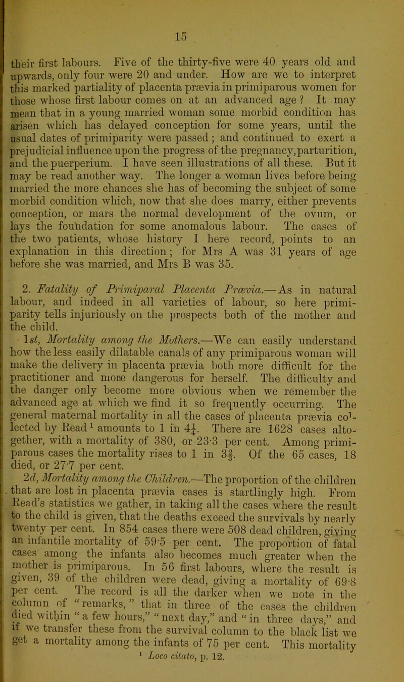 their first labours. Five of the thirty-five were 40 years old and upwards, oidy four were 20 and under. Flow are we to interpret this marked partiality of placenta praevia in primiparous women for those whose first labour comes on at an advanced age ? It may mean that in a young married woman some morbid condition has arisen which has delayed conception for some years, until the usual dates of primiparity were passed ; and continued to exert a prejudicial influence upon the progress of the pregnancy,parturition, and the puerperium. I have seen illustrations of all these. But it may be read another way. The longer a woman lives before being married the more chances she has of becoming the subject of some morbid condition which, now that she does marry, either prevents conception, or mars the normal development of the ovum, or lays the foundation for some anomalous labour. The cases of the two patients, whose history I here record, points to an explanation in this direction; for Mrs A was 31 years of age before she was married, and Mrs B was 35. 2. Fatality of Primiparal Placenta Prcevia.— As in natural labour, and indeed in all varieties of labour, so here primi- parity tells injuriously on the prospects both of the mother and the child. 1st, Mortality among the Mothers.—We can easily understand how the less easily dilatable canals of any primiparous woman will make the delivery in placenta praevia both more difficult for the practitioner and more dangerous for herself. The difficulty and the danger only become more obvious when we remember the advanced age at which we find it so frequently occurring. The general maternal mortality in all the cases of placenta preevia co1- lected by Piead1 amounts to 1 in 4£. There are 1628 cases alto- gether, with a mortality ol 380, or 23-3 per cent. Among primi- parous cases the mortality rises to 1 in 3§. Of the 65 cases, 18 died, or 27‘7 per cent. 2cl, Mortality among the Children.—The proportion of the children that are lost in placenta praevia cases is startlingly high. From Head's statistics we gather, in taking all the cases where the result to the child is given, that the deaths exceed the survivals by nearly twenty per cent. In 854 cases there were 508 dead children, giving an infantile mortality of 59'5 per cent. The proportion of fatal cases among the infants also becomes much greater when the mother is primiparous. In 56 first labours, where the result is given, 39 of the children were dead, giving a mortality of 69-8 pei cent. 1 he record is all the darker when we note in the column of remarks, that in three of the cases the children died within “ a few hours,” “ next day,” and “ in three days,” and it we transfer these from the survival column to the black list we get a mortality among the infants of 75 per cent. This mortality 1 Loco citato, p. 12.