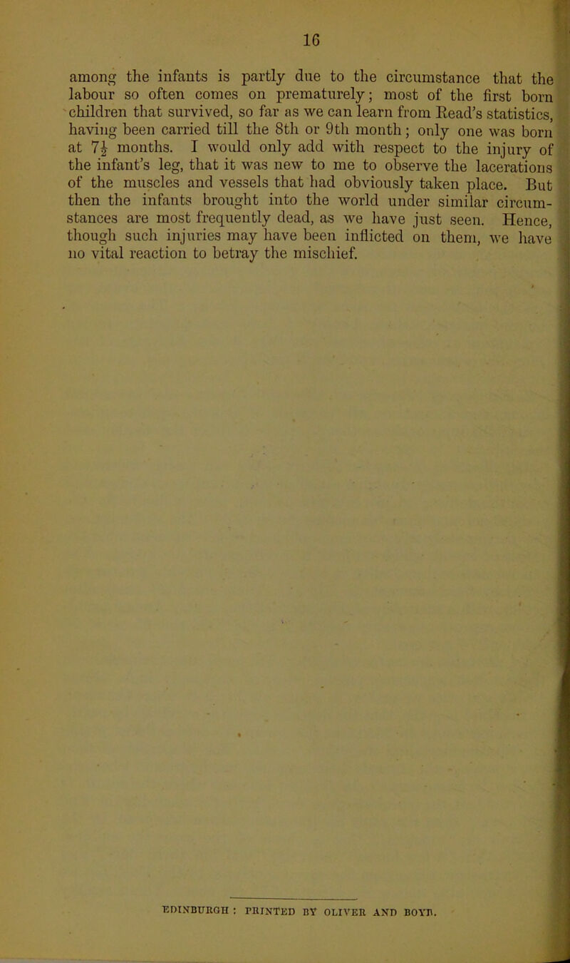 among the infants is partly clue to the circumstance that the labour so often comes on prematurely; most of the first born children that survived, so far as we can learn from Head’s statistics, having been carried till the 8th or 9th month; only one was born at 7| months. I would only add with respect to the injury of the infant’s leg, that it was new to me to observe the lacerations of the muscles and vessels that had obviously taken place. But then the infants brought into the world under similar circum- stances are most frequently dead, as we have just seen. Hence, ] though such injuries may have been inflicted on them, we leave j no vital reaction to betray the mischief. EDINBURGH : PRINTED BY OLIVER AND BOYR.