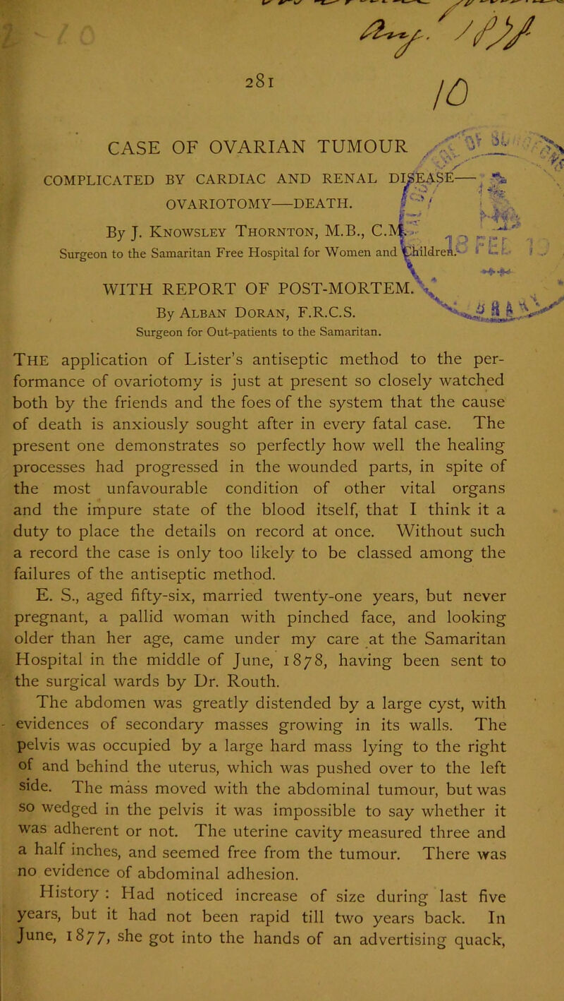 /O WITH REPORT OF POST-MORTEM. , By Alban Doran, F.R.C.S. Surgeon for Out-patients to the Samaritan. The application of Lister’s antiseptic method to the per- formance of ovariotomy is just at present so closely watched both by the friends and the foes of the system that the cause of death is anxiously sought after in every fatal case. The present one demonstrates so perfectly how well the healing processes had progressed in the wounded parts, in spite of the most unfavourable condition of other vital organs and the impure state of the blood itself, that I think it a duty to place the details on record at once. Without such a record the case is only too likely to be classed among the failures of the antiseptic method. E. S., aged fifty-six, married twenty-one years, but never pregnant, a pallid woman with pinched face, and looking older than her age, came under my care at the Samaritan Hospital in the middle of June, 1878, having been sent to the surgical wards by Dr. Routh. The abdomen was greatly distended by a large cyst, with evidences of secondary masses growing in its walls. The pelvis was occupied by a large hard mass lying to the right of and behind the uterus, which was pushed over to the left side. The mass moved with the abdominal tumour, but was so wedged in the pelvis it was impossible to say whether it was adherent or not. The uterine cavity measured three and a half inches, and seemed free from the tumour. There was no evidence of abdominal adhesion. History : Had noticed increase of size during last five years, but it had not been rapid till two years back. In June, 1877, she got into the hands of an advertising quack,