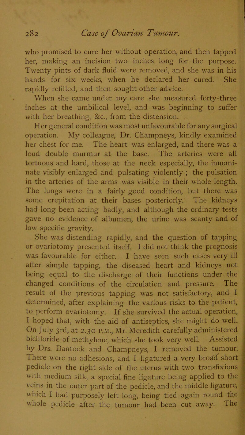 who promised to cure her without operation, and then tapped her, making an incision two inches long for the purpose. Twenty pints of dark fluid were removed, and she was in his hands for six weeks, when he declared her cured. She rapidly refilled, and then sought other advice. When she came under my care she measured forty-three inches at the umbilical level, and was beginning to suffer with her breathing, &c., from the distension. Her general condition was most unfavourable for any surgical operation. My colleague, Dr. Champneys, kindly examined her chest for me. The heart was enlarged, and there was a loud double murmur at the base. The arteries were all tortuous and hard, those at the neck especially, the innomi- nate visibly enlarged and pulsating violently ; the pulsation in the arteries of the arms was visible in their whole length. The lungs were in a fairly good condition, but there was some crepitation at their bases posteriorly. The kidneys had long been acting badly, and although the ordinary tests gave no evidence of albumen, the urine was scanty and of low specific gravity. She was distending rapidly, and the question of tapping or ovariotomy presented itself. I did not think the prognosis was favourable for either. I have seen such cases very ill after simple tapping, the diseased heart and kidneys not being equal to the discharge of their functions under the changed conditions of the circulation and pressure. The result of the previous tapping was not satisfactory, and I determined, after explaining the various risks to the patient, to perform ovariotomy. If she survived the actual operation, I hoped that, with the aid of antiseptics, she might do well. On July 3rd, at 2.30 P.M., Mr. Meredith carefully administered bichloride of methylene, which she took very well. Assisted by Drs. Bantock and Champneys, I removed the tumour. 1 here were no adhesions, and I ligatured a very brod'd short pedicle on the right side of the uterus with two transfixions with medium silk, a special fine ligature being applied to the veins in the outer part of the pedicle, and the middle ligature, which I had purposely left long, being tied again round the whole pedicle after the tumour had been cut away. The