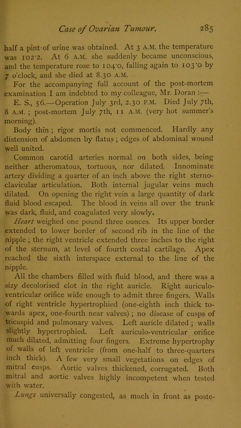 half a pint of urine was obtained. At 3 A.M. the temperature was 102'2. At 6 A.M. she suddenly became unconscious, and the temperature rose to 104-0, falling again to 103-0 by 7 o’clock, and she died at 8.30 A.M. For the accompanying full account of the post-mortem examination I am indebted to my colleague, Mr. Doran — E. S., 56.—Operation July 3rd, 2.30 P.M. Died July 7th, 8 A.M. ; post-mortem July 7th, 11 A.M. (very hot summer’s morning). Body thin ; rigor mortis not commenced. Hardly any distension of abdomen by flatus ; edges of abdominal wound well united. Common carotid arteries normal on both sides, being neither atheromatous, tortuous, nor dilated. Innominate artery dividing a quarter of an inch above the right sterno- clavicular articulation. Both internal jugular veins much dilated. On opening the right vein a large quantity of dark fluid blood escaped. The blood in veins all over the trunk was dark, fluid, and coagulated very slowly. Heart weighed one pound three ounces. Its upper border extended to lower border of second rib in the line of the nipple ; the right ventricle extended three inches to the right of the sternum, at level of fourth costal cartilage. Apex reached the sixth interspace external to the line of the nipple. All the chambers filled with fluid blood, and there was a sizy decolorised clot in the right auricle. Right auriculo- ventricular orifice wide enough to admit three fingers. Walls of right ventricle hypertrophied (one-eighth inch thick to- wards apex, one-fourth near valves) ; no disease of cusps of tricuspid and pulmonary valves. Left auricle dilated ; walls slightly hypertrophied. Left auriculo-ventricular orifice much dilated, admitting four fingers. Extreme hypertrophy of walls of left ventricle (from one-half to three-quarters inch thick). A few very small vegetations on edges of mitral cusps. Aortic valves thickened, corrugated. Both mitral and aortic valves highly incompetent when tested with water. • • Lungs universally congested, as much in front as poste-