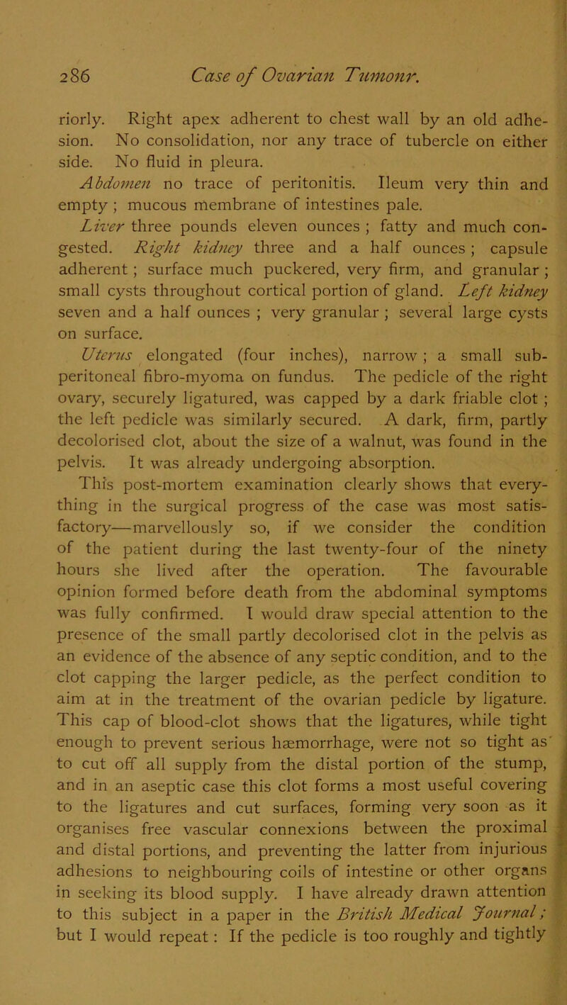 riorly. Right apex adherent to chest wall by an old adhe- sion. No consolidation, nor any trace of tubercle on either side. No fluid in pleura. Abdomen no trace of peritonitis. Ileum very thin and empty ; mucous membrane of intestines pale. Liver three pounds eleven ounces ; fatty and much con- gested. Right kidney three and a half ounces ; capsule adherent ; surface much puckered, very firm, and granular ; small cysts throughout cortical portion of gland. Left kidney seven and a half ounces ; very granular ; several large cysts on surface. Uterus elongated (four inches), narrow ; a small sub- peritoneal fibro-myoma on fundus. The pedicle of the right ovary, securely ligatured, was capped by a dark friable clot ; the left pedicle was similarly secured. A dark, firm, partly decolorised clot, about the size of a walnut, was found in the pelvis. It was already undergoing absorption. This post-mortem examination clearly shows that every- thing in the surgical progress of the case was most satis- factory—marvellously so, if we consider the condition of the patient during the last twenty-four of the ninety hours she lived after the operation. The favourable opinion formed before death from the abdominal symptoms was fully confirmed. I would draw special attention to the presence of the small partly decolorised clot in the pelvis as an evidence of the absence of any septic condition, and to the clot capping the larger pedicle, as the perfect condition to aim at in the treatment of the ovarian pedicle by ligature. This cap of blood-clot shows that the ligatures, while tight enough to prevent serious haemorrhage, were not so tight as' to cut off all supply from the distal portion of the stump, and in an aseptic case this clot forms a most useful covering to the ligatures and cut surfaces, forming very soon as it organises free vascular connexions between the proximal and distal portions, and preventing the latter from injurious adhesions to neighbouring coils of intestine or other organs in seeking its blood supply. I have already drawn attention to this subject in a paper in the British Medical Journal; but I would repeat: If the pedicle is too roughly and tightly
