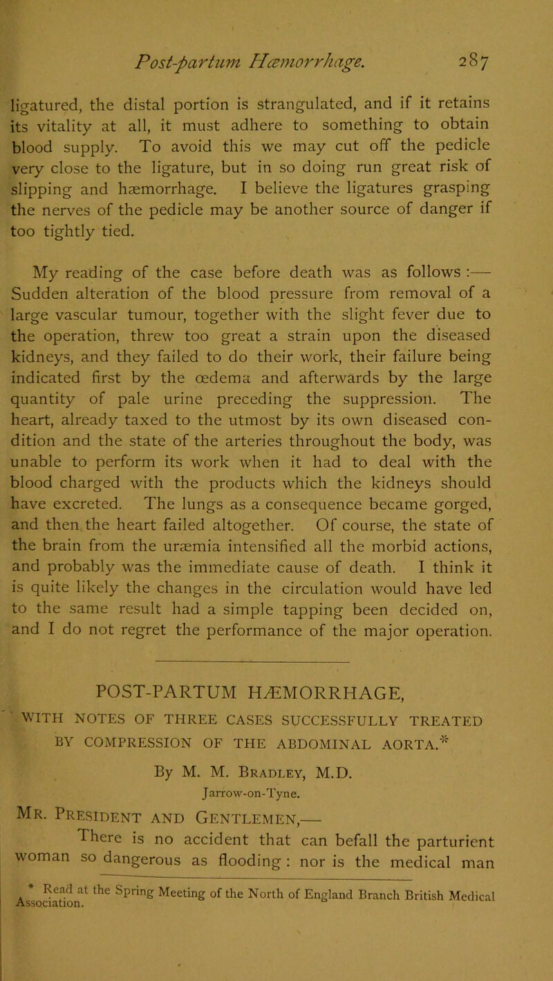 ligatured, the distal portion is strangulated, and if it retains its vitality at all, it must adhere to something to obtain blood supply. To avoid this we may cut off the pedicle very close to the ligature, but in so doing run great risk of slipping and haemorrhage. I believe the ligatures grasping the nerves of the pedicle may be another source of danger if too tightly tied. My reading of the case before death was as follows :— Sudden alteration of the blood pressure from removal of a large vascular tumour, together with the slight fever due to the operation, threw too great a strain upon the diseased kidneys, and they failed to do their work, their failure being indicated first by the oedema and afterwards by the large quantity of pale urine preceding the suppression. The heart, already taxed to the utmost by its own diseased con- dition and the state of the arteries throughout the body, was unable to perform its work when it had to deal with the blood charged with the products which the kidneys should have excreted. The lungs as a consequence became gorged, and then the heart failed altogether. Of course, the state of the brain from the uraemia intensified all the morbid actions, and probably was the immediate cause of death. I think it is quite likely the changes in the circulation would have led to the same result had a simple tapping been decided on, and I do not regret the performance of the major operation. POST-PARTUM HAEMORRHAGE, WITH NOTES OF THREE CASES SUCCESSFULLY TREATED BY COMPRESSION OF TPIE ABDOMINAL AORTA.* By M. M. Bradley, M.D. J arrow-on-Tyne. Mr. President and Gentlemen,— There is no accident that can befall the parturient woman so dangerous as flooding : nor is the medical man Association11 ^ Spnng MeetinS of the North of England Branch British Medical