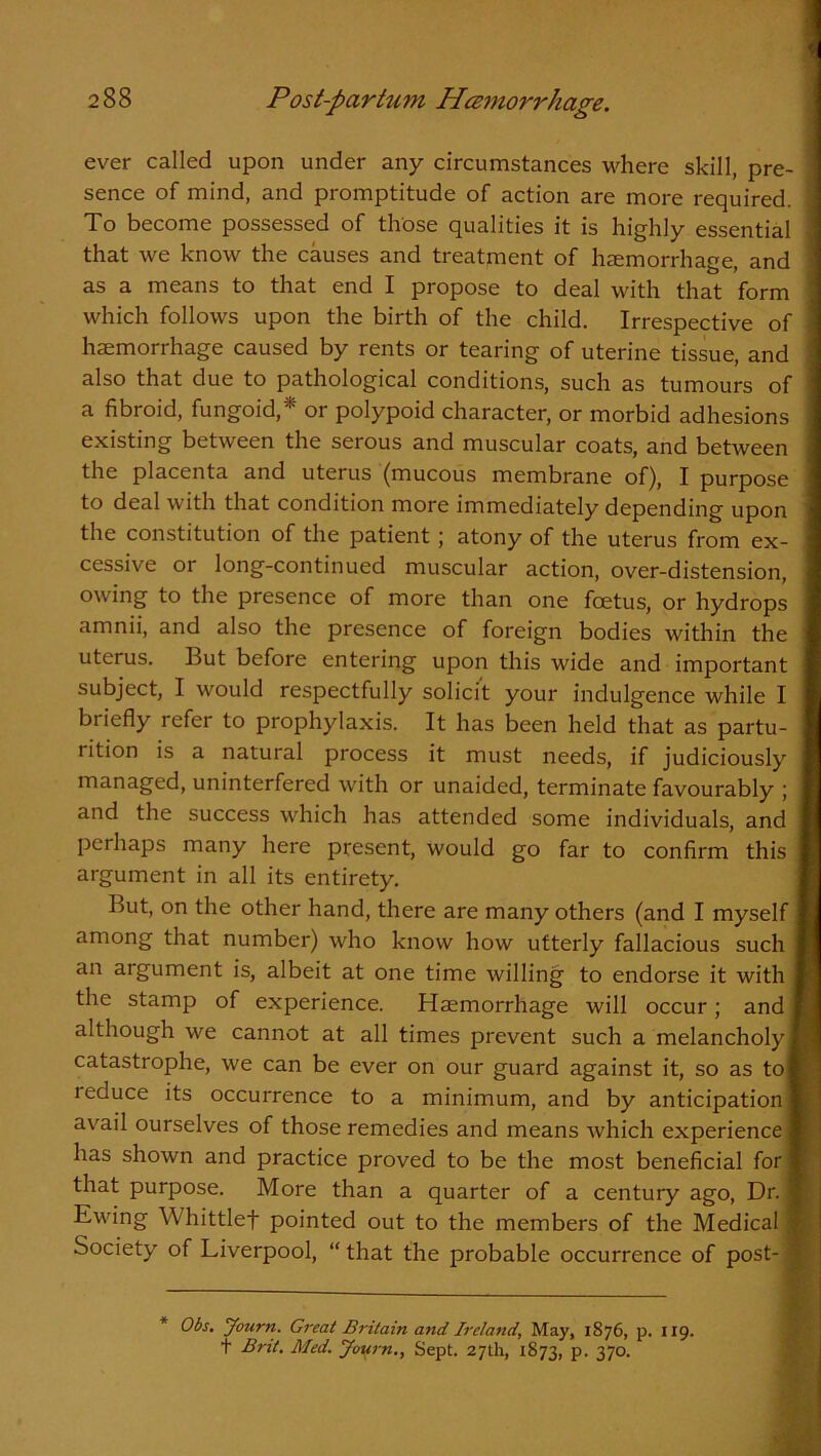 ever called upon under any circumstances where skill, pre- sence of mind, and promptitude of action are more required. To become possessed of those qualities it is highly essential that we know the causes and treatment of haemorrhage, and as a means to that end I propose to deal with that form which follows upon the birth of the child. Irrespective of haemorrhage caused by rents or tearing of uterine tissue, and also that due to pathological conditions, such as tumours of a fibroid, fungoid,* or polypoid character, or morbid adhesions existing between the serous and muscular coats, and between the placenta and uterus (mucous membrane of), I purpose to deal with that condition more immediately depending upon the constitution of the patient j atony of the uterus from ex- cessive or long-continued muscular action, over-distension, owing to the presence of more than one foetus, or hydrops amnii, and also the presence of foreign bodies within the uterus. But before entering upon this wide and important subject, I would respectfully solicit your indulgence while I briefly refer to prophylaxis. It has been held that as partu- rition is a natural process it must needs, if judiciously managed, uninterfered with or unaided, terminate favourably ; and the success which has attended some individuals, and perhaps many here present, would go far to confirm this argument in all its entirety. But, on the other hand, there are many others (and I myself among that number) who know how utterly fallacious such an argument is, albeit at one time willing to endorse it with i the stamp of experience. Haemorrhage will occur; and I although we cannot at all times prevent such a melancholy! catastrophe, we can be ever on our guard against it, so as tol 1 educe its occurrence to a minimum, and by anticipation! avail ourselves of those remedies and means which experience I has shown and practice proved to be the most beneficial for I that purpose. More than a quarter of a century ago, Dr. I Ewing Whittlef pointed out to the members of the Medical ■ Society of Liverpool, “ that the probable occurrence of post- j * Obs. Journ. Great Britain and Ireland, May, 1876, p. 119. t Brit. Med. Journ., Sept. 27th, 1873, p. 370.