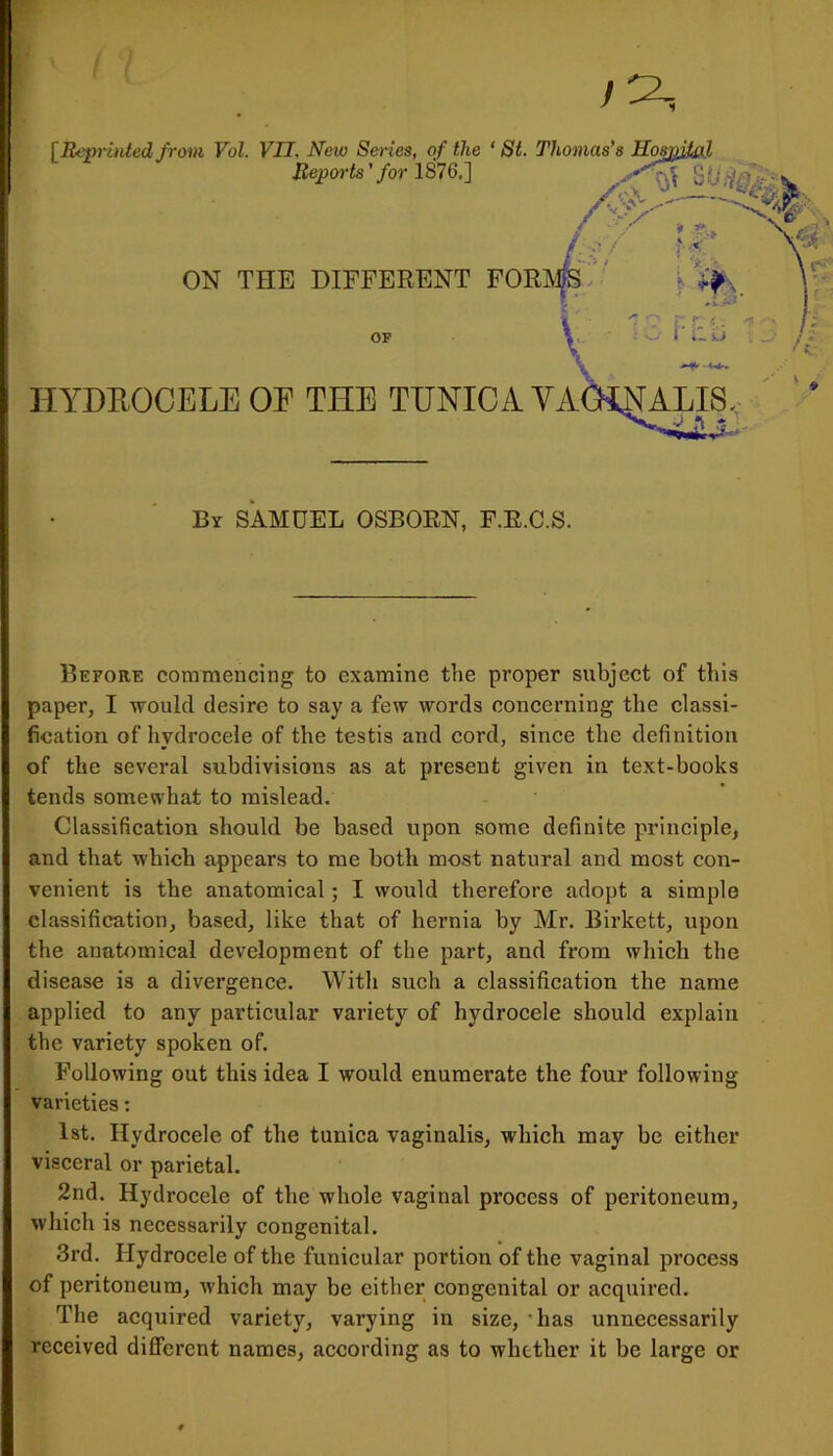 [Reprinted from Vol. VII, New Series, of the HYDROCELE OF THE TUNICA VA Before commencing to examine the proper subject of this paper, I would desire to say a few words concerning the classi- fication of hydrocele of the testis and cord, since the definition of the several subdivisions as at present given in text-books tends somewhat to mislead. Classification should be based upon some definite principle, and that which appears to me both most natural and most con- venient is the anatomical; I would therefore adopt a simple classification, based, like that of hernia by Mr. Birkett, upon the anatomical development of the part, and from which the disease is a divergence. With such a classification the name applied to any particular variety of hydrocele should explain the variety spoken of. Following out this idea I would enumerate the four following varieties: 1st. Hydrocele of the tunica vaginalis, which may be either visceral or parietal. 2nd. Hydrocele of the whole vaginal process of peritoneum, which is necessarily congenital. 3rd. Hydrocele of the funicular portion of the vaginal process of peritoneum, which may be either congenital or acquired. The acquired variety, varying in size, has unnecessarily received different names, according as to whether it be large or ON THE DIFFERENT or By SAMUEL OSBORN, F.E.C.S.