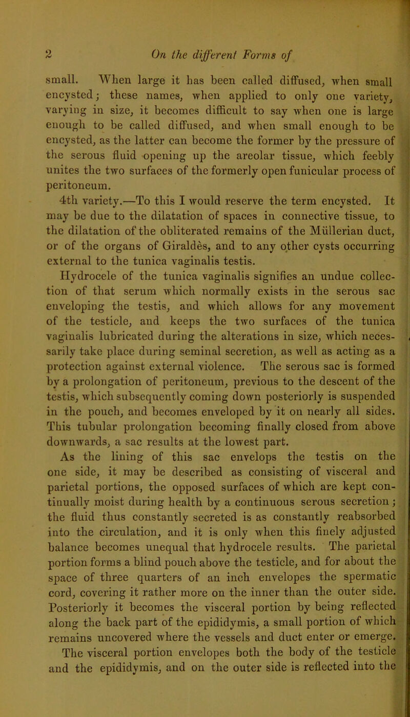 small. When large it has been called diffused, when small encysted; these names, when applied to only one variety, varying in size, it becomes difficult to say when one is large enough to be called diffused, and when small enough to be encysted, as the latter can become the former by the pressure of the serous fluid opening up the areolar tissue, which feebly unites the two surfaces of the formerly open funicular process of peritoneum. 4th variety.—To this I would reserve the term encysted. It may be due to the dilatation of spaces in connective tissue, to the dilatation of the obliterated remains of the Mullerian duct, or of the organs of Giraldes, and to any other cysts occurring external to the tunica vaginalis testis. Hydrocele of the tunica vaginalis signifies an undue collec- tion of that serum which normally exists in the serous sac enveloping the testis, and which allows for any movement of the testicle, and keeps the two surfaces of the tunica vaginalis lubricated during the alterations in size, which neces- , sarily take place during seminal secretion, as well as acting as a protection against external violence. The serous sac is formed by a prolongation of peritoneum, previous to the descent of the testis, which subsequently coming down posteriorly is suspended in the pouch, and becomes enveloped by it on nearly all sides. This tubular prolongation becoming finally closed from above downwards, a sac results at the lowest part. As the lining of this sac envelops the testis on the one side, it may be described as consisting of visceral and pai’ietal portions, the opposed surfaces of which are kept con- tinually moist during health by a continuous serous secretion ; the fluid thus constantly secreted is as constantly reabsorbed into the circulation, and it is only when this finely adjusted balance becomes unequal that hydrocele results. The parietal portion forms a blind pouch above the testicle, and for about the space of three quarters of an inch envelopes the spermatic cord, covering it rather more on the inner than the outer side. Posteriorly it becomes the visceral portion by being reflected along the back part of the epididymis, a small portion of which remains uncovered where the vessels and duct enter or emerge. The visceral portion envelopes both the body of the testicle and the epididymis, and on the outer side is reflected into the