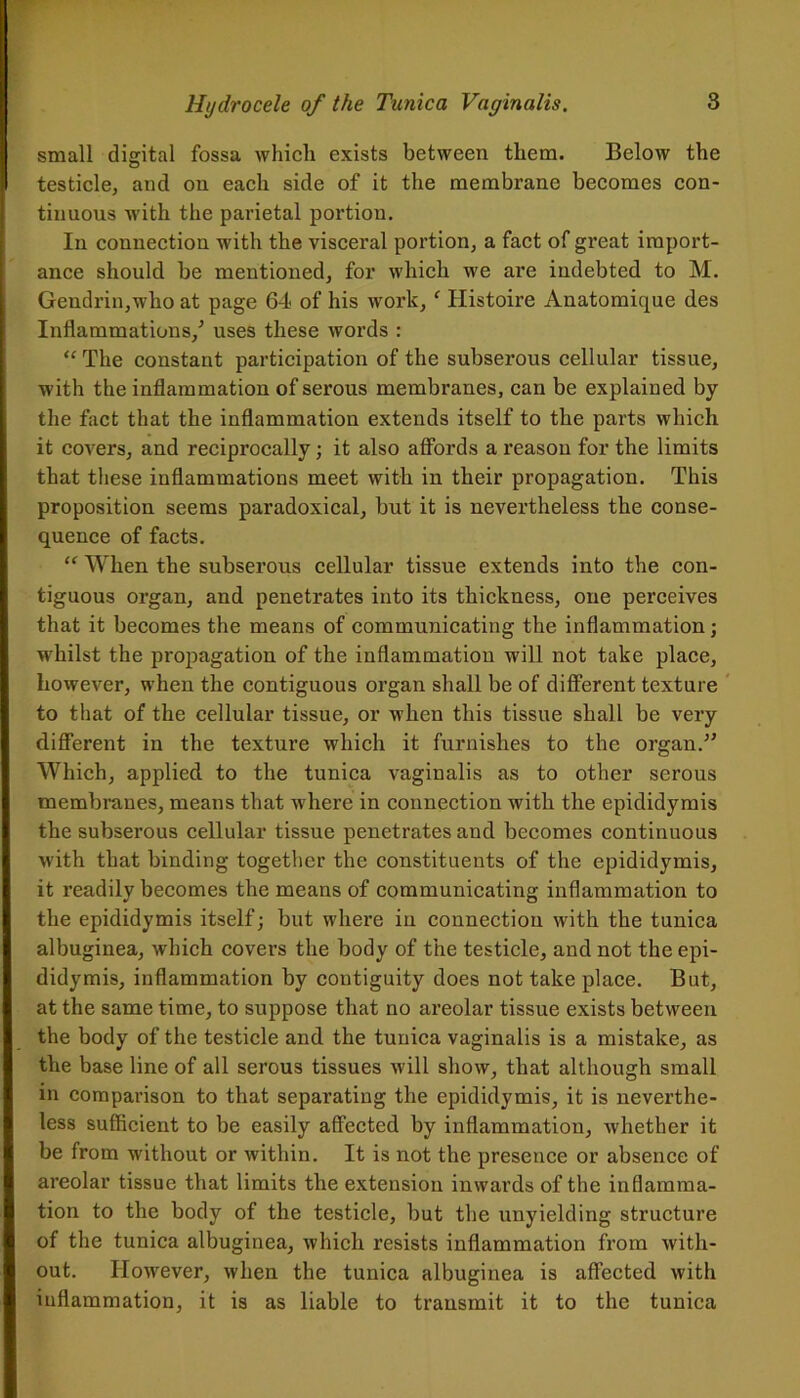 small digital fossa which exists between them. Below the testicle, and on each side of it the membrane becomes con- tinuous with the parietal portion. In connection with the visceral portion, a fact of great import- ance should be mentioned, for which we are indebted to M. Gendrin,who at page 64 of his work, f Ilistoire Anatomique des Inflammations/ uses these words : “ The constant participation of the subserous cellular tissue, with the inflammation of serous membranes, can be explained by the fact that the inflammation extends itself to the parts which it covers, and reciprocally ; it also affords a reason for the limits that these inflammations meet with in their propagation. This proposition seems paradoxical, but it is nevertheless the conse- quence of facts. “ When the subserous cellular tissue extends into the con- tiguous organ, and penetrates into its thickness, one perceives that it becomes the means of communicating the inflammation; whilst the propagation of the inflammation will not take place, however, when the contiguous organ shall be of different texture to that of the cellular tissue, or when this tissue shall be very different in the texture which it furnishes to the organ.” Which, applied to the tunica vaginalis as to other serous membranes, means that where in connection with the epididymis the subserous cellular tissue penetrates and becomes continuous with that binding together the constituents of the epididymis, it readily becomes the means of communicating inflammation to the epididymis itself; but where in connection with the tunica albuginea, which covers the body of the testicle, and not the epi- didymis, inflammation by contiguity does not take place. But, at the same time, to suppose that no areolar tissue exists between the body of the testicle and the tunica vaginalis is a mistake, as the base line of all serous tissues will show, that although small in comparison to that separating the epididymis, it is neverthe- less sufficient to be easily affected by inflammation, whether it be from without or within. It is not the presence or absence of areolar tissue that limits the extension inwards of the inflamma- tion to the body of the testicle, but the unyielding structure of the tunica albuginea, which resists inflammation from with- out. However, when the tunica albuginea is affected with inflammation, it is as liable to transmit it to the tunica