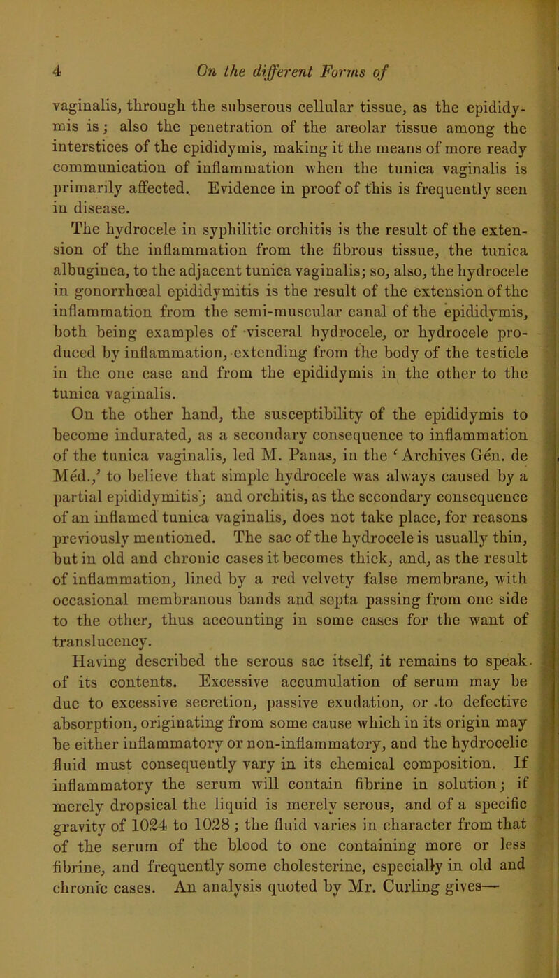 vaginalis, through the subserous cellular tissue, as the epididy- mis is; also the penetration of the areolar tissue among the interstices of the epididymis, making it the means of more ready communication of inflammation when the tunica vaginalis is primarily affected. Evidence in proof of this is frequently seen in disease. The hydrocele in syphilitic orchitis is the result of the exten- sion of the inflammation from the fibrous tissue, the tunica albuginea, to the adjacent tunica vaginalis; so, also, the hydrocele in gonorrhoeal epididymitis is the result of the extension of the inflammation from the semi-muscular canal of the epididymis, both being examples of visceral hydrocele, or hydrocele pro- duced by inflammation, extending from the body of the testicle tunica vaginalis. On the other hand, the susceptibility of the epididymis to become indurated, as a secondary consequence to inflammation of the tunica vaginalis, led M. Panas, in the 1Archives Gen. de Med./ to believe that simple hydrocele was always caused by a partial epididymitis'; and orchitis, as the secondary consequence of an inflamed tunica vaginalis, does not take place, for reasons previously mentioned. The sac of the hydrocele is usually thin, but in old and chronic cases it becomes thick, and, as the result of inflammation, lined by a red velvety false membrane, with occasional membranous bands and septa passing from one side to the other, thus accounting in some cases for the want of translucency. Having described the serous sac itself, it remains to speak- of its contents. Excessive accumulation of serum may be due to excessive secretion, passive exudation, or .to defective absorption, originating from some cause which in its origin may be either inflammatory or non-inflammatory, and the hydrocelic fluid must consequently vary in its chemical composition. If inflammatory the serum will contain fibrine in solution; if merely dropsical the liquid is merely serous, and of a specific gravity of 1024 to 1028 ; the fluid varies in character from that of the serum of the blood to one containing more or less fibrine, and frequently some cholesterine, especially in old and chronic cases. An analysis quoted by Mr. Curling gives— ■ iitf ' v-ittiM—.£