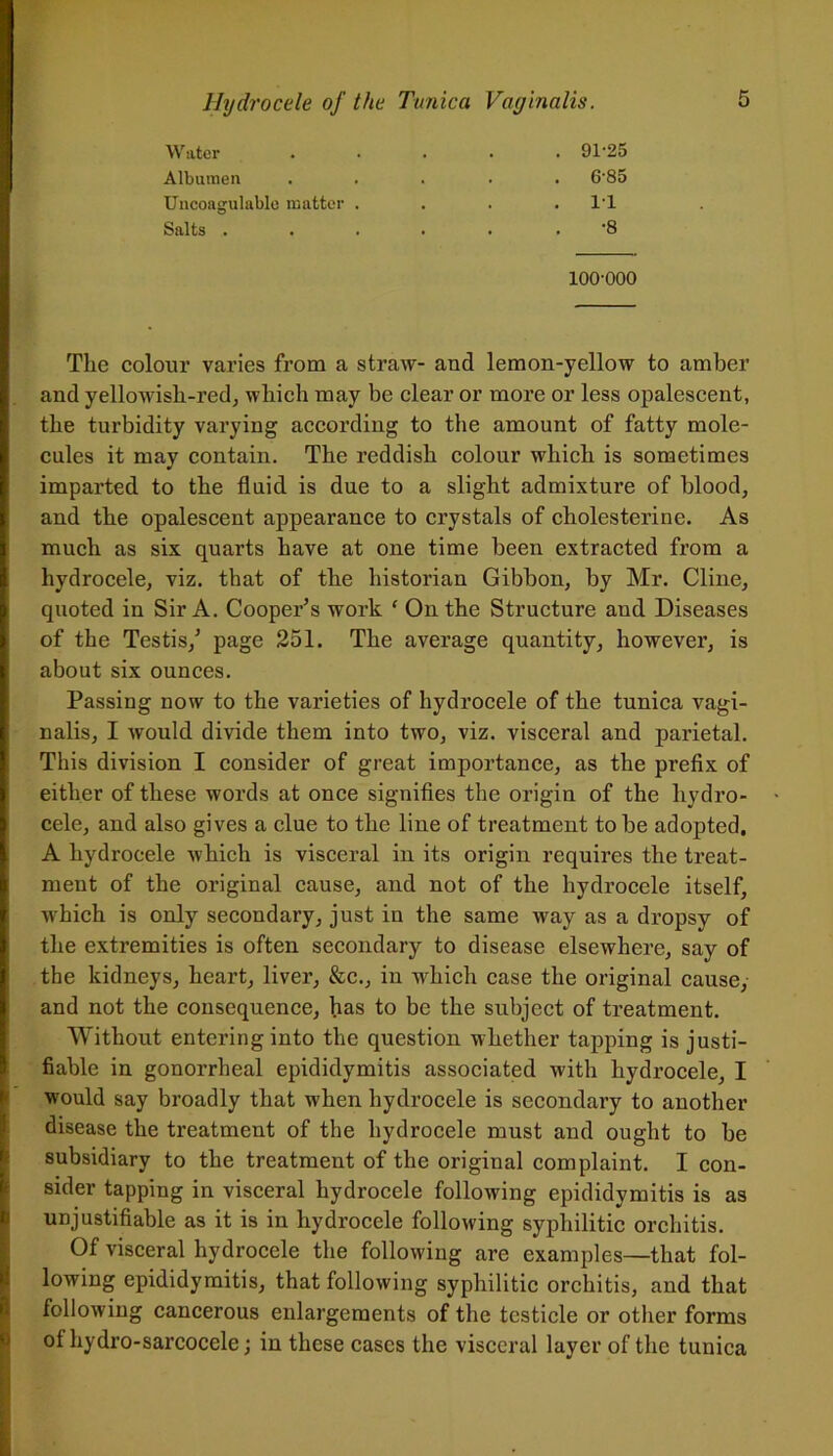 Water Albumen Uncoagulable matter . Salts . 91-25 6-85 11 ■8 100-000 The colour varies from a straw- and lemon-yellow to amber and yellowisli-red, which may be clear or more or less opalescent, the turbidity varying according to the amount of fatty mole- cules it may contain. The reddish colour which is sometimes imparted to the fluid is due to a slight admixture of blood, and the opalescent appearance to crystals of cholesterine. As much as six quarts have at one time been extracted from a hydrocele, viz. that of the historian Gibbon, by Mr. Cline, quoted in Sir A. Cooper’s work ( On the Structure and Diseases of the Testis,’ page 251. The average quantity, however, is about six ounces. Passing now to the varieties of hydrocele of the tunica vagi- nalis, I would divide them into two, viz. visceral and parietal. This division I consider of great importance, as the prefix of either of these words at once signifies the origin of the hydro- cele, and also gives a clue to the line of treatment to be adopted. A hydrocele which is visceral in its origin requires the treat- ment of the original cause, and not of the hydrocele itself, which is only secondary, just in the same way as a dropsy of the extremities is often secondary to disease elsewhere, say of the kidneys, heart, liver, &c., in which case the original cause, and not the consequence, has to be the subject of treatment. Without entering into the question whether tapping is justi- fiable in gonorrheal epididymitis associated with hydrocele, I would say broadly that when hydrocele is secondary to another disease the treatment of the hydrocele must and ought to be subsidiary to the treatment of the original complaint. I con- sider tapping in visceral hydrocele following epididymitis is as unjustifiable as it is in hydrocele following syphilitic orchitis. Of visceral hydrocele the following are examples—that fol- lowing epididymitis, that following syphilitic orchitis, and that following cancerous enlargements of the testicle or other forms ot hydro-sarcocele; in these cases the visceral layer of the tunica
