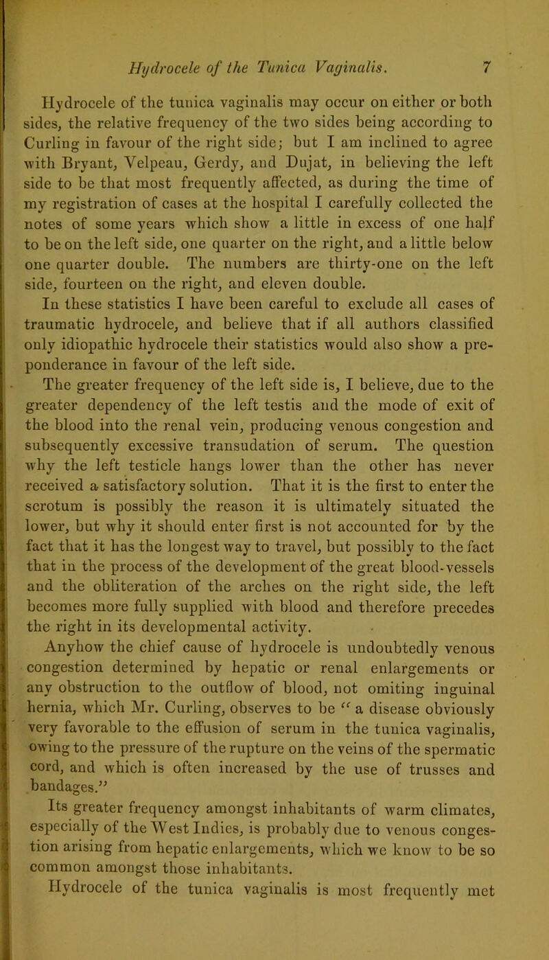Hydrocele of the tunica vaginalis may occur on either or both sides, the relative frequency of the two sides being according to Curling in favour of the right side; but I am inclined to agree with Bryant, Velpeau, Gerdy, and Dujat, in believing the left side to be that most frequently affected, as during the time of my registration of cases at the hospital I carefully collected the notes of some years which show a little in excess of one half to be on the left side, one quarter on the right, and a little below one quarter double. The numbers are thirty-one on the left side, fourteen on the right, and eleven double. In these statistics I have been careful to exclude all cases of traumatic hydrocele, and believe that if all authors classified only idiopathic hydrocele their statistics would also show a pre- ponderance in favour of the left side. The greater frequency of the left side is, I believe, due to the greater dependency of the left testis and the mode of exit of the blood into the renal vein, producing venous congestion and subsequently excessive transudation of serum. The question why the left testicle hangs lower than the other has never received a satisfactory solution. That it is the first to enter the scrotum is possibly the reason it is ultimately situated the lower, but why it should enter first is not accounted for by the fact that it has the longest way to travel, but possibly to the fact that in the process of the development of the great blood-vessels and the obliteration of the arches on the right side, the left becomes more fully supplied with blood and therefore precedes the right in its developmental activity. Anyhow the chief cause of hydrocele is undoubtedly venous congestion determined by hepatic or renal enlargements or any obstruction to the outflow of blood, not omiting inguinal hernia, which Mr. Curling, observes to be “ a disease obviously very favorable to the effusion of serum in the tunica vaginalis, owing to the pressure of the rupture on the veins of the spermatic cord, and which is often increased by the use of trusses and bandages.” Its greater frequency amongst inhabitants of warm climates, especially of the West Indies, is probably due to venous conges- tion arising from hepatic enlargements, which we know to be so common amongst those inhabitants. Hydrocele of the tunica vaginalis is most frequently met