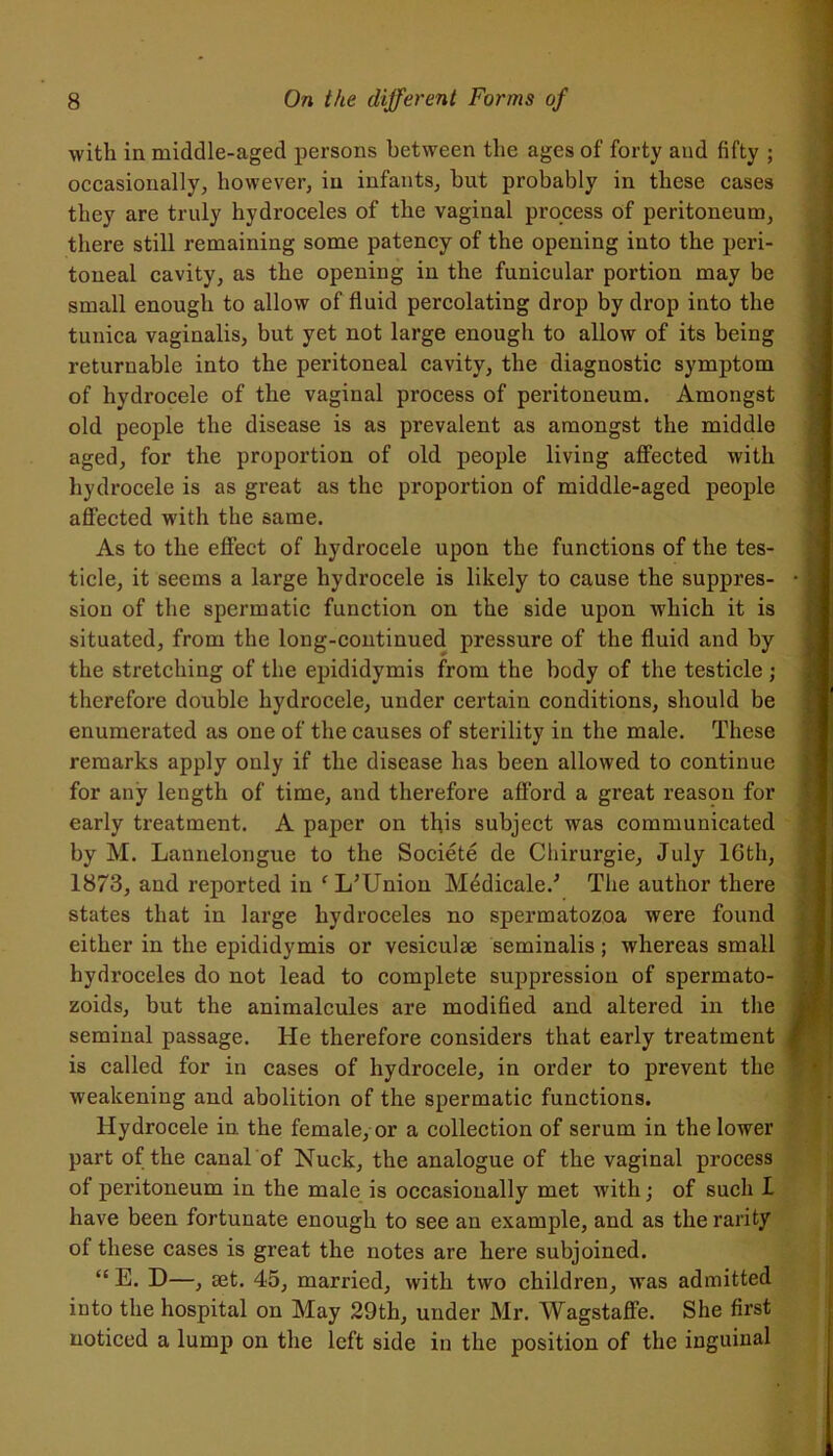 with in middle-aged persons between the ages of forty and fifty ; occasionally, however, in infants, hut probably in these cases they are truly hydroceles of the vaginal process of peritoneum, there still remaining some patency of the opening into the peri- toneal cavity, as the opening in the funicular portion may be small enough to allow of fluid percolating drop by drop into the tunica vaginalis, but yet not large enough to allow of its being returnable into the peritoneal cavity, the diagnostic symptom of hydrocele of the vaginal process of peritoneum. Amongst old people the disease is as prevalent as amongst the middle aged, for the proportion of old people living affected with hydrocele is as great as the proportion of middle-aged people affected with the same. As to the effect of hydrocele upon the functions of the tes- ticle, it seems a large hydrocele is likely to cause the suppres- sion of the spermatic function on the side upon which it is situated, from the long-continued pressure of the fluid and by the stretching of the epididymis from the body of the testicle ; therefore double hydrocele, under certain conditions, should be enumerated as one of the causes of sterility in the male. These remarks apply only if the disease has been allowed to continue for any length of time, and therefore afford a great reason for early treatment. A paper on this subject was communicated by M. Lannelongue to the Societe de Chirurgie, July 16th, 1873, and reported in f I/Union Medicale/ The author there states that in large hydroceles no spermatozoa were found either in the epididymis or vesiculse seminalis; whereas small hydroceles do not lead to complete suppression of spermato- zoids, but the animalcules are modified and altered in the seminal passage, lie therefore considers that early treatment is called for in cases of hydrocele, in order to prevent the weakening and abolition of the spermatic functions. Hydrocele in the female, or a collection of serum in the lower part of the canal of Nuck, the analogue of the vaginal process of peritoneum in the male is occasionally met with; of such I have been fortunate enough to see an example, and as the rarity of these cases is great the notes are here subjoined. “E. D—, set. 45, married, with two children, was admitted into the hospital on May 29th, under Mr. Wagstaffe. She first noticed a lump on the left side in the position of the inguinal