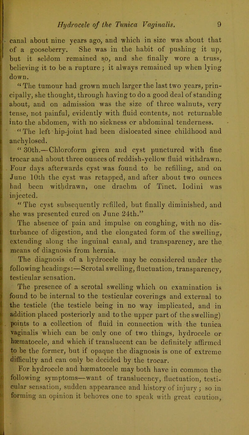 I • canal about nine years ago, and which in size was about that of a gooseberry. She was in the habit of pushing it up, but it seldom remained so, and she finally wore a truss, believing it to be a rupture; it always remained up when lying I down. “ The tumour had grown much larger the last two years, prin- cipally, she thought, through having to do a good deal of standing about, and on admission was the size of three walnuts, very tense, not painful, evidently with fluid contents, not returnable into the abdomen, with no sickness or abdominal tenderness. “The left hip-joint had been dislocated since childhood and anchylosed. “ 30th.—Chloroform given and cyst punctured with fine trocar and about three ounces of reddish-yellow fluid withdrawn. Pour days afterwards cyst was found to be refilling, and on June 10th the cyst was retapped, and after about two ounces had been withdrawn, one drachm of Tinct. lodini was injected. “ The cyst subsequently refilled, but finally diminished, and she was presented cured on June 24th.” The absence of pain and impulse on coughing, with no dis- turbance of digestion, and the elongated form of the swelling, extending along the inguinal canal, and transparency, are the I means of diagnosis from hernia. The diagnosis of a hydrocele may be considered under the following headings:—Scrotal swelling, fluctuation, transparency, I testicular sensation. The presence of a scrotal swelling which on examination is found to be internal to the testicular coverings and external to the testicle (the testicle being in no way implicated, and in addition placed posteriorly and to the upper part of the swelling) > . points to a collection of fluid in connection with the tunica vaginalis which can be only one of two things, hydrocele or hsematocele, and which if translucent can be definitely affirmed to be the former, but if opaque the diagnosis is one of extreme difficulty and can only be decided by the trocar. For hydrocele and hsematocele may both have in common the following symptoms—want of translucency, fluctuation, testi- cular sensation, sudden appearance and history of injury ; so in forming an opinion it behoves one to speak with great caution.