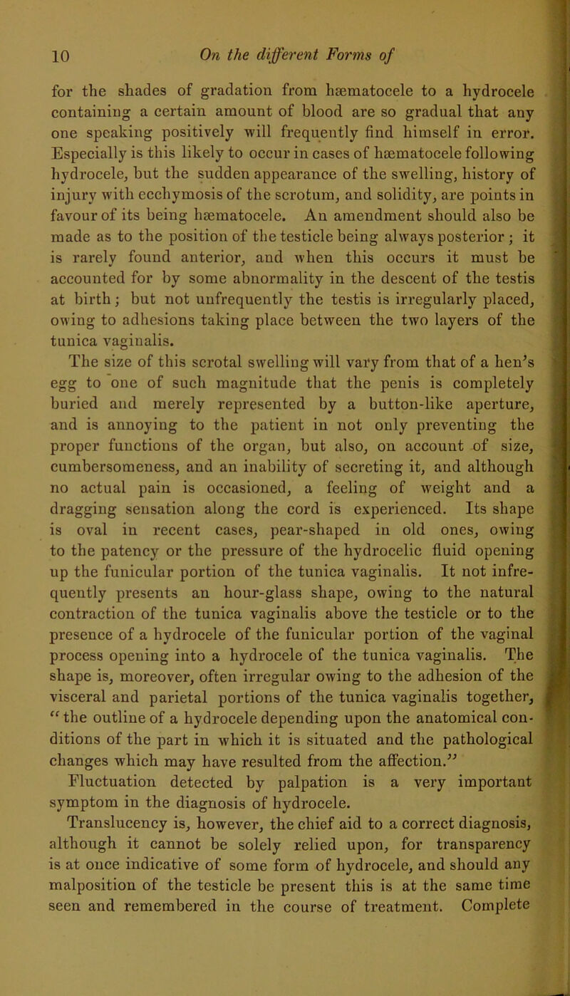 for the shades of gradation from hsematocele to a hydrocele containing a certain amount of blood are so gradual that any one speaking positively will frequently find himself in error. Especially is this likely to occur in cases of lisematocele following hydrocele, but the sudden appearance of the swelling, history of injury with eccliymosis of the scrotum, and solidity, are points in favour of its being luematocele. An amendment should also be made as to the position of the testicle being always posterior ; it is rarely found anterior, and when this occurs it must be accounted for by some abnormality in the descent of the testis at birth; but not unfrequently the testis is irregularly placed, owing to adhesions taking place between the two layers of the tunica vaginalis. The size of this scrotal swelling will vary from that of a hen’s egg to one of such magnitude that the penis is completely buried and merely represented by a button-like aperture, and is annoying to the patient in not only preventing the proper functions of the organ, but also, on account of size, cumbersomeness, and an inability of secreting it, and although no actual pain is occasioned, a feeling of weight and a dragging sensation along the cord is experienced. Its shape is oval in recent cases, pear-shaped in old ones, owing to the patency or the pressure of the hydrocelic fluid opening up the funicular portion of the tunica vaginalis. It not infre- quently presents an hour-glass shape, owing to the natural contraction of the tunica vaginalis above the testicle or to the presence of a hydrocele of the funicular portion of the vaginal process opening into a hydrocele of the tunica vaginalis. The shape is, moreover, often irregular owing to the adhesion of the visceral and parietal portions of the tunica vaginalis together, j “ the outline of a hydrocele depending upon the anatomical con- ' ditions of the part in which it is situated and the pathological changes which may have resulted from the affection.” Fluctuation detected by palpation is a very important symptom in the diagnosis of hydrocele. Translucency is, however, the chief aid to a correct diagnosis, although it cannot be solely relied upon, for transparency is at once indicative of some form of hydrocele, and should any malposition of the testicle be present this is at the same time seen and remembered in the course of treatment. Complete