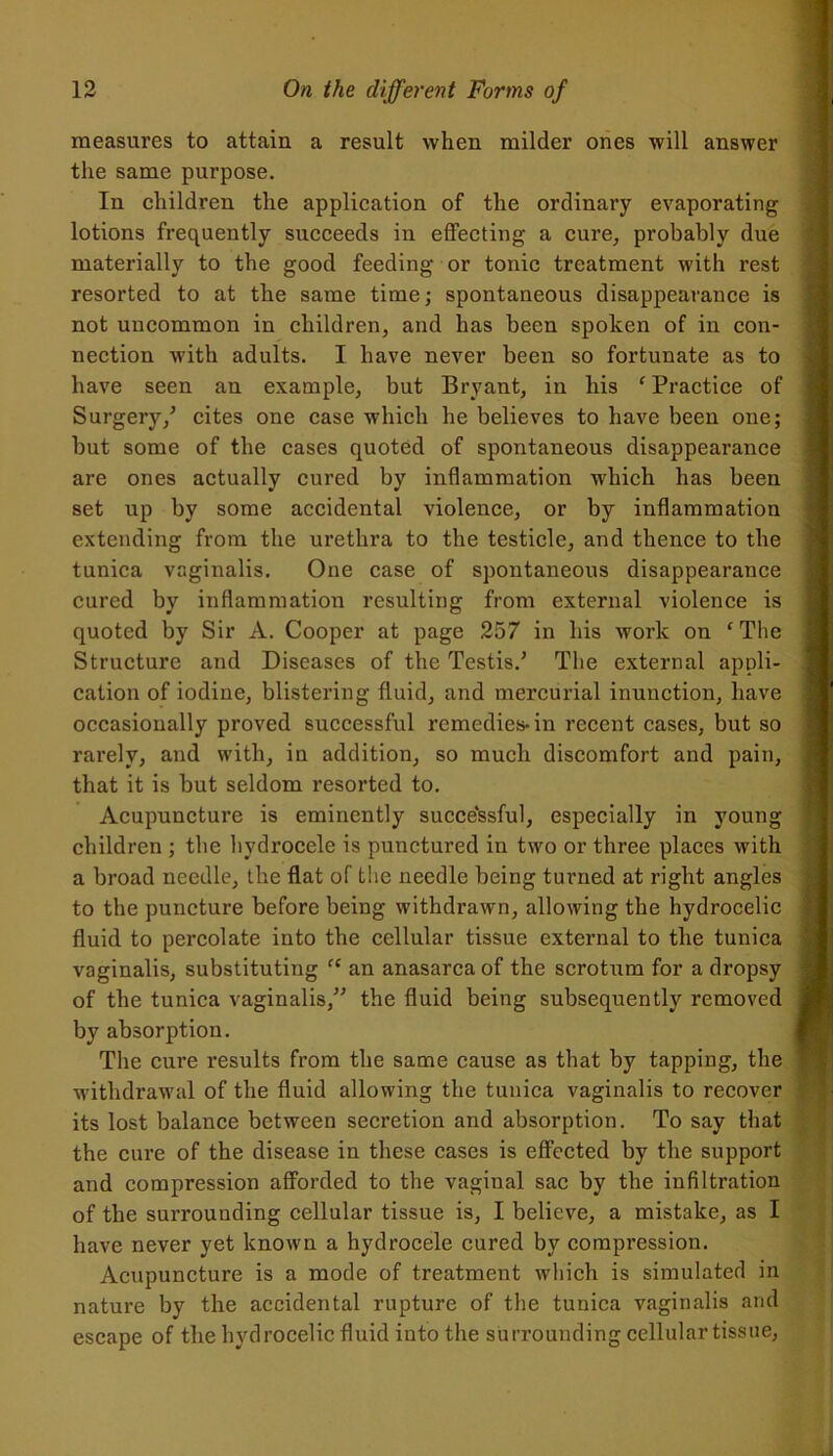 measures to attain a result when milder ones will answer the same purpose. In children the application of the ordinary evaporating lotions frequently succeeds in effecting a cure, probably due materially to the good feeding or tonic treatment with rest resorted to at the same time; spontaneous disappearance is not uncommon in children, and has been spoken of in con- nection with adults. I have never been so fortunate as to have seen an example, but Bryant, in his ‘ Practice of Surgery/ cites one case which he believes to have been one; but some of the cases quoted of spontaneous disappearance are ones actually cured by inflammation which has been set up by some accidental violence, or by inflammation extending from the urethra to the testicle, and thence to the tunica vaginalis. One case of spontaneous disappearance cured by inflammation resulting from external violence is quoted by Sir A. Cooper at page 257 in his work on ‘ The Structure and Diseases of the Testis/ The external appli- cation of iodine, blistering fluid, and mercurial inunction, have occasionally proved successful remedies-in recent cases, but so rarely, and with, in addition, so much discomfort and pain, that it is but seldom resorted to. Acupuncture is eminently successful, especially in young children ; the hydrocele is punctured in two or three places with a broad needle, the flat of the needle being turned at right angles to the puncture before being withdrawn, allowing the hydrocelic fluid to percolate into the cellular tissue external to the tunica vaginalis, substituting “ an anasarca of the scrotum for a dropsy of the tunica vaginalis/' the fluid being subsequently removed by absorption. The cure results from the same cause as that by tapping, the withdrawal of the fluid allowing the tunica vaginalis to recover its lost balance between secretion and absorption. To say that the cure of the disease in these cases is effected by the support and compression afforded to the vaginal sac by the infiltration of the surrouuding cellular tissue is, I believe, a mistake, as I have never yet known a hydrocele cured by compression. Acupuncture is a mode of treatment which is simulated in nature by the accidental rupture of the tunica vaginalis and escape of the hydrocelic fluid into the surrounding cellular tissue,