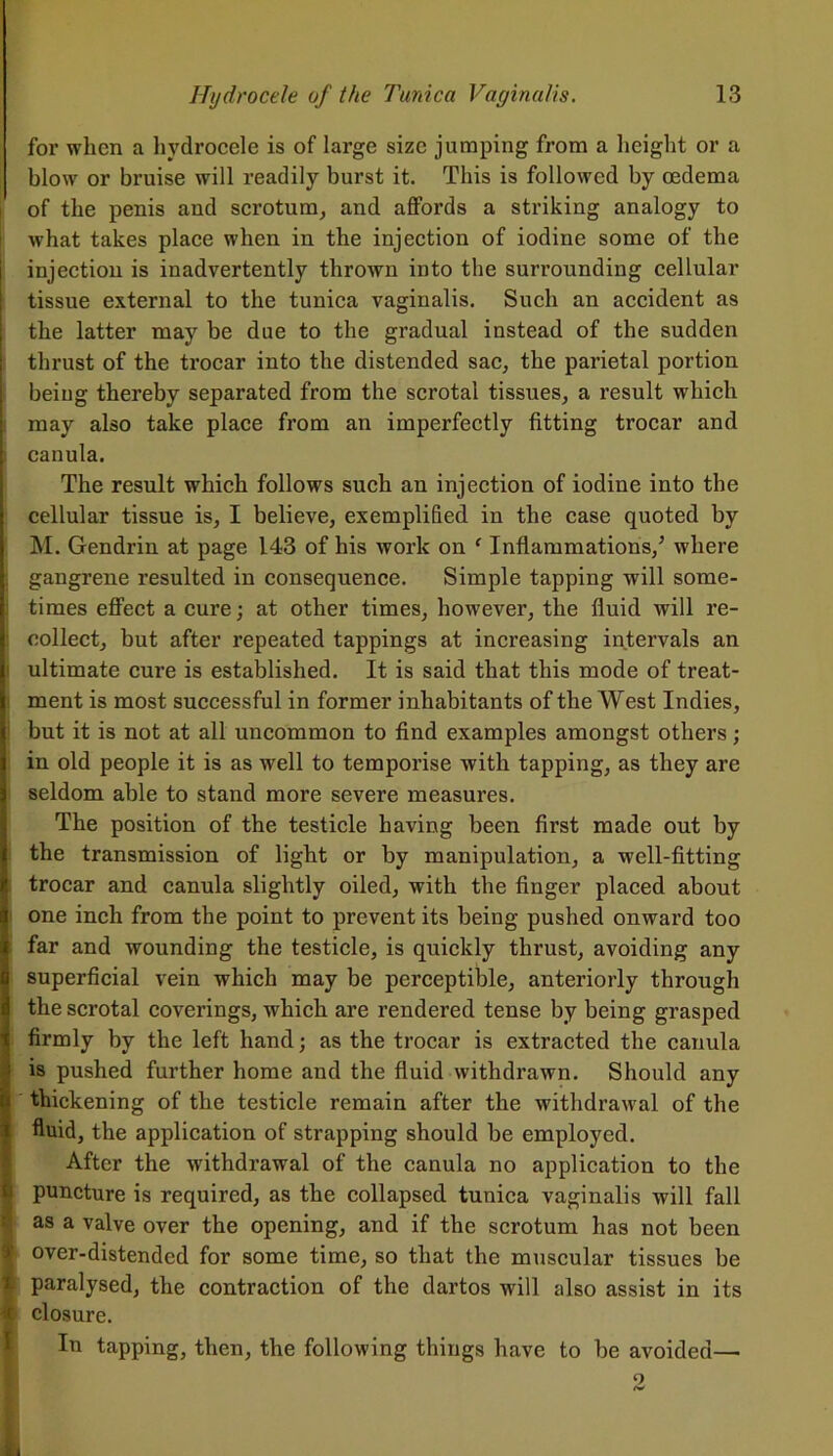 for when a hydrocele is of large size jumping from a height or a blow or bruise will readily burst it. This is followed by oedema of the penis and scrotum, and affords a striking analogy to what takes place when in the injection of iodine some of the injection is inadvertently thrown into the surrounding cellular tissue external to the tunica vaginalis. Such an accident as the latter may be due to the gradual instead of the sudden thrust of the trocar into the distended sac, the parietal portion being thereby separated from the scrotal tissues, a result which may also take place from an imperfectly fitting trocar and canula. The result which follows such an injection of iodine into the cellular tissue is, I believe, exemplified in the case quoted by M. Gendrin at page 143 of his work on ‘ Inflammations/ where gangrene resulted in consequence. Simple tapping will some- times effect a cure; at other times, however, the fluid will re- : collect, but after repeated tappings at increasing intervals an ultimate cure is established. It is said that this mode of treat- ment is most successful in former inhabitants of the West Indies, but it is not at all uncommon to find examples amongst others; in old people it is as well to temporise with tapping, as they are seldom able to stand more severe measures. The position of the testicle having been first made out by the transmission of light or by manipulation, a well-fitting trocar and canula slightly oiled, with the finger placed about one inch from the point to prevent its being pushed onward too far and wounding the testicle, is quickly thrust, avoiding any superficial vein which may be perceptible, anteriorly through the scrotal coverings, which are rendered tense by being grasped I firmly by the left hand; as the trocar is extracted the canula is pushed further home and the fluid withdrawn. Should any thickening of the testicle remain after the withdrawal of the fluid, the application of strapping should be employed. After the withdrawal of the canula no application to the 1 puncture is required, as the collapsed tunica vaginalis will fall as a valve over the opening, and if the scrotum has not been over-distended for some time, so that the muscular tissues be t paralysed, the contraction of the dartos will also assist in its it closure. In tapping, then, the following things have to he avoided—